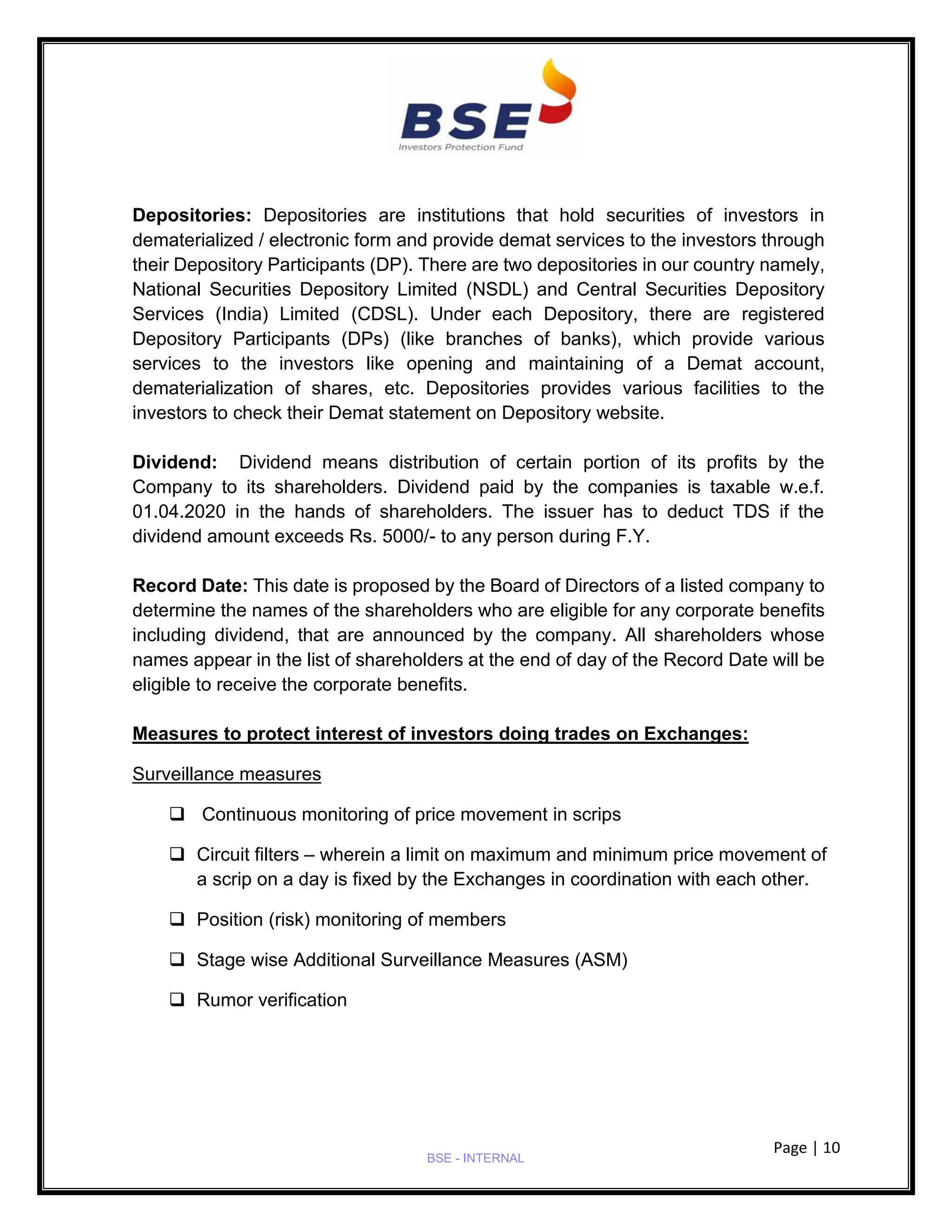 Page | 10
BSE - INTERNAL
Depositories: Depositories are institutions that hold securities of investors in
dematerialized / electronic form and provide demat services to the investors through
their Depository Participants (DP). There are two depositories in our country namely,
National Securities Depository Limited (NSDL) and Central Securities Depository
Services (India) Limited (CDSL). Under each Depository, there are registered
Depository Participants (DPs) (like branches of banks), which provide various
services to the investors like opening and maintaining of a Demat account,
dematerialization of shares, etc. Depositories provides various facilities to the
investors to check their Demat statement on Depository website.
Dividend: Dividend means distribution of certain portion of its profits by the
Company to its shareholders. Dividend paid by the companies is taxable w.e.f.
01.04.2020 in the hands of shareholders. The issuer has to deduct TDS if the
dividend amount exceeds Rs. 5000/- to any person during F.Y.
Record Date: This date is proposed by the Board of Directors of a listed company to
determine the names of the shareholders who are eligible for any corporate benefits
including dividend, that are announced by the company. All shareholders whose
names appear in the list of shareholders at the end of day of the Record Date will be
eligible to receive the corporate benefits.
Measures to protect interest of investors doing trades on Exchanges:
Surveillance measures
❑ Continuous monitoring of price movement in scrips
❑ Circuit filters – wherein a limit on maximum and minimum price movement of
a scrip on a day is fixed by the Exchanges in coordination with each other.
❑ Position (risk) monitoring of members
❑ Stage wise Additional Surveillance Measures (ASM)
❑ Rumor verification
 