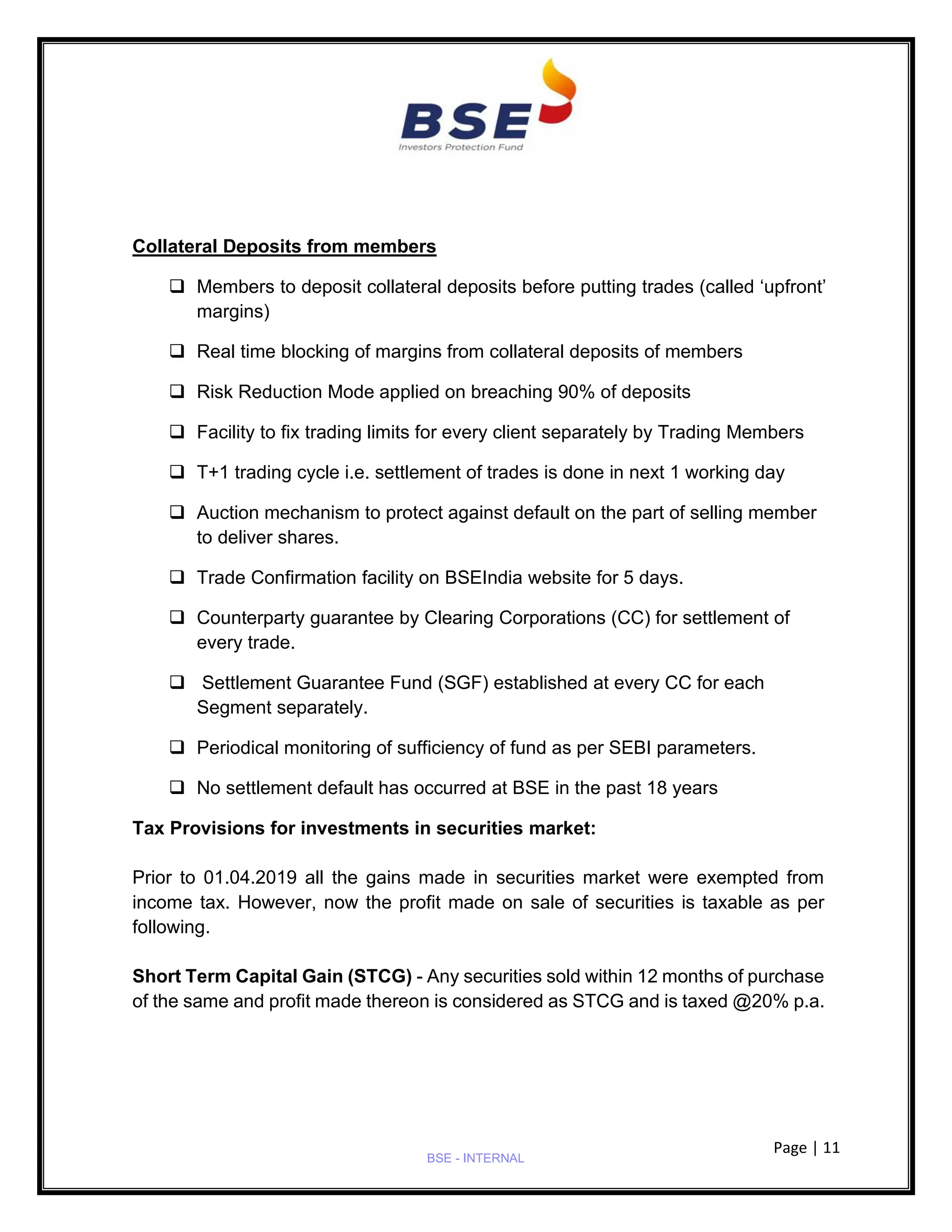 Page | 11
BSE - INTERNAL
Collateral Deposits from members
❑ Members to deposit collateral deposits before putting trades (called ‘upfront’
margins)
❑ Real time blocking of margins from collateral deposits of members
❑ Risk Reduction Mode applied on breaching 90% of deposits
❑ Facility to fix trading limits for every client separately by Trading Members
❑ T+1 trading cycle i.e. settlement of trades is done in next 1 working day
❑ Auction mechanism to protect against default on the part of selling member
to deliver shares.
❑ Trade Confirmation facility on BSEIndia website for 5 days.
❑ Counterparty guarantee by Clearing Corporations (CC) for settlement of
every trade.
❑ Settlement Guarantee Fund (SGF) established at every CC for each
Segment separately.
❑ Periodical monitoring of sufficiency of fund as per SEBI parameters.
❑ No settlement default has occurred at BSE in the past 18 years
Tax Provisions for investments in securities market:
Prior to 01.04.2019 all the gains made in securities market were exempted from
income tax. However, now the profit made on sale of securities is taxable as per
following.
Short Term Capital Gain (STCG) - Any securities sold within 12 months of purchase
of the same and profit made thereon is considered as STCG and is taxed @20% p.a.
 
