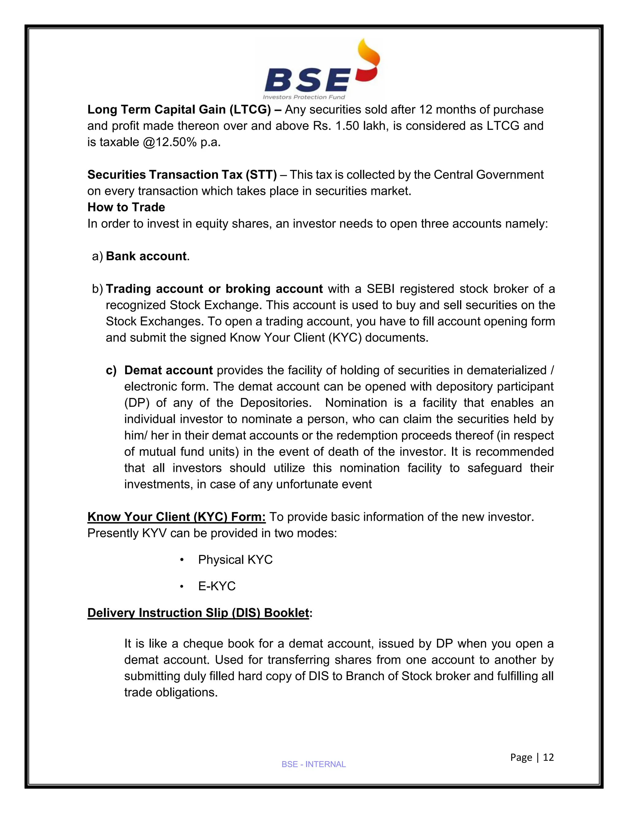 Page | 12
BSE - INTERNAL
Long Term Capital Gain (LTCG) – Any securities sold after 12 months of purchase
and profit made thereon over and above Rs. 1.50 lakh, is considered as LTCG and
is taxable @12.50% p.a.
Securities Transaction Tax (STT) – This tax is collected by the Central Government
on every transaction which takes place in securities market.
How to Trade
In order to invest in equity shares, an investor needs to open three accounts namely:
a) Bank account.
b) Trading account or broking account with a SEBI registered stock broker of a
recognized Stock Exchange. This account is used to buy and sell securities on the
Stock Exchanges. To open a trading account, you have to fill account opening form
and submit the signed Know Your Client (KYC) documents.
c) Demat account provides the facility of holding of securities in dematerialized /
electronic form. The demat account can be opened with depository participant
(DP) of any of the Depositories. Nomination is a facility that enables an
individual investor to nominate a person, who can claim the securities held by
him/ her in their demat accounts or the redemption proceeds thereof (in respect
of mutual fund units) in the event of death of the investor. It is recommended
that all investors should utilize this nomination facility to safeguard their
investments, in case of any unfortunate event
Know Your Client (KYC) Form: To provide basic information of the new investor.
Presently KYV can be provided in two modes:
• Physical KYC
• E-KYC
Delivery Instruction Slip (DIS) Booklet:
It is like a cheque book for a demat account, issued by DP when you open a
demat account. Used for transferring shares from one account to another by
submitting duly filled hard copy of DIS to Branch of Stock broker and fulfilling all
trade obligations.
 
