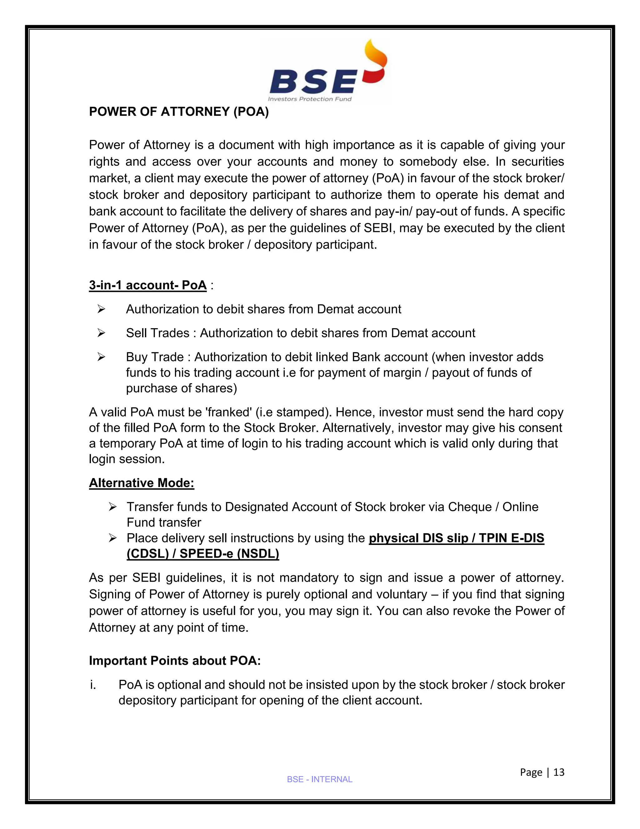 Page | 13
BSE - INTERNAL
POWER OF ATTORNEY (POA)
Power of Attorney is a document with high importance as it is capable of giving your
rights and access over your accounts and money to somebody else. In securities
market, a client may execute the power of attorney (PoA) in favour of the stock broker/
stock broker and depository participant to authorize them to operate his demat and
bank account to facilitate the delivery of shares and pay-in/ pay-out of funds. A specific
Power of Attorney (PoA), as per the guidelines of SEBI, may be executed by the client
in favour of the stock broker / depository participant.
3-in-1 account- PoA :
➢ Authorization to debit shares from Demat account
➢ Sell Trades : Authorization to debit shares from Demat account
➢ Buy Trade : Authorization to debit linked Bank account (when investor adds
funds to his trading account i.e for payment of margin / payout of funds of
purchase of shares)
A valid PoA must be 'franked' (i.e stamped). Hence, investor must send the hard copy
of the filled PoA form to the Stock Broker. Alternatively, investor may give his consent
a temporary PoA at time of login to his trading account which is valid only during that
login session.
Alternative Mode:
➢ Transfer funds to Designated Account of Stock broker via Cheque / Online
Fund transfer
➢ Place delivery sell instructions by using the physical DIS slip / TPIN E-DIS
(CDSL) / SPEED-e (NSDL)
As per SEBI guidelines, it is not mandatory to sign and issue a power of attorney.
Signing of Power of Attorney is purely optional and voluntary – if you find that signing
power of attorney is useful for you, you may sign it. You can also revoke the Power of
Attorney at any point of time.
Important Points about POA:
i. PoA is optional and should not be insisted upon by the stock broker / stock broker
depository participant for opening of the client account.
 