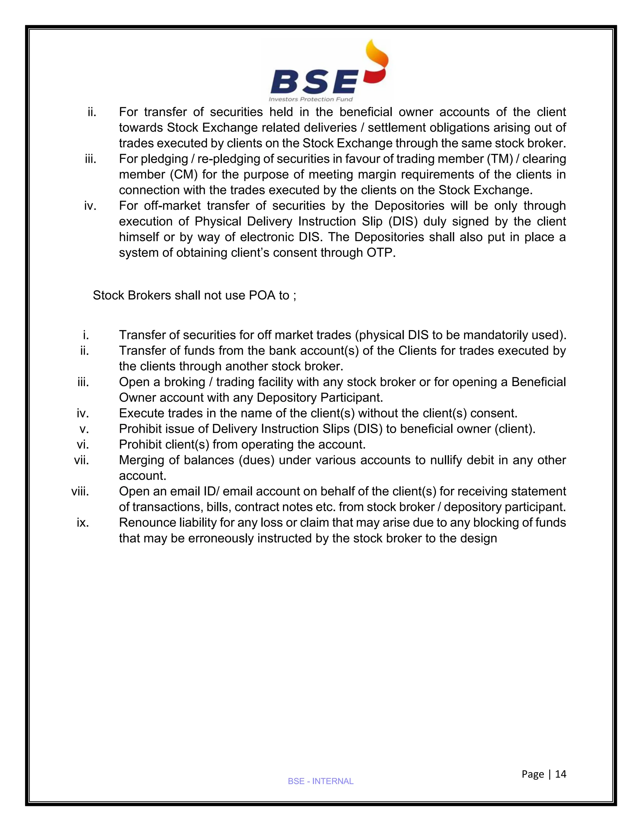 Page | 14
BSE - INTERNAL
ii. For transfer of securities held in the beneficial owner accounts of the client
towards Stock Exchange related deliveries / settlement obligations arising out of
trades executed by clients on the Stock Exchange through the same stock broker.
iii. For pledging / re-pledging of securities in favour of trading member (TM) / clearing
member (CM) for the purpose of meeting margin requirements of the clients in
connection with the trades executed by the clients on the Stock Exchange.
iv. For off-market transfer of securities by the Depositories will be only through
execution of Physical Delivery Instruction Slip (DIS) duly signed by the client
himself or by way of electronic DIS. The Depositories shall also put in place a
system of obtaining client’s consent through OTP.
Stock Brokers shall not use POA to ;
i. Transfer of securities for off market trades (physical DIS to be mandatorily used).
ii. Transfer of funds from the bank account(s) of the Clients for trades executed by
the clients through another stock broker.
iii. Open a broking / trading facility with any stock broker or for opening a Beneficial
Owner account with any Depository Participant.
iv. Execute trades in the name of the client(s) without the client(s) consent.
v. Prohibit issue of Delivery Instruction Slips (DIS) to beneficial owner (client).
vi. Prohibit client(s) from operating the account.
vii. Merging of balances (dues) under various accounts to nullify debit in any other
account.
viii. Open an email ID/ email account on behalf of the client(s) for receiving statement
of transactions, bills, contract notes etc. from stock broker / depository participant.
ix. Renounce liability for any loss or claim that may arise due to any blocking of funds
that may be erroneously instructed by the stock broker to the design
 
