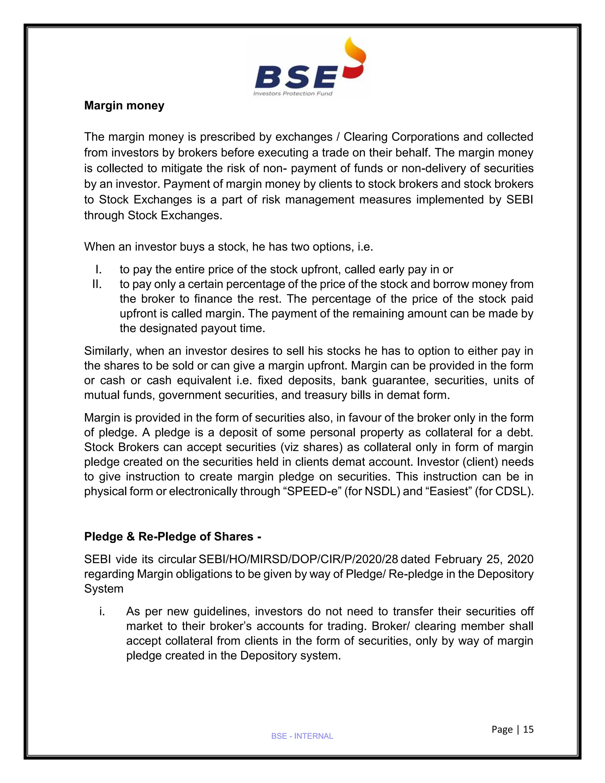 Page | 15
BSE - INTERNAL
Margin money
The margin money is prescribed by exchanges / Clearing Corporations and collected
from investors by brokers before executing a trade on their behalf. The margin money
is collected to mitigate the risk of non- payment of funds or non-delivery of securities
by an investor. Payment of margin money by clients to stock brokers and stock brokers
to Stock Exchanges is a part of risk management measures implemented by SEBI
through Stock Exchanges.
When an investor buys a stock, he has two options, i.e.
I. to pay the entire price of the stock upfront, called early pay in or
II. to pay only a certain percentage of the price of the stock and borrow money from
the broker to finance the rest. The percentage of the price of the stock paid
upfront is called margin. The payment of the remaining amount can be made by
the designated payout time.
Similarly, when an investor desires to sell his stocks he has to option to either pay in
the shares to be sold or can give a margin upfront. Margin can be provided in the form
or cash or cash equivalent i.e. fixed deposits, bank guarantee, securities, units of
mutual funds, government securities, and treasury bills in demat form.
Margin is provided in the form of securities also, in favour of the broker only in the form
of pledge. A pledge is a deposit of some personal property as collateral for a debt.
Stock Brokers can accept securities (viz shares) as collateral only in form of margin
pledge created on the securities held in clients demat account. Investor (client) needs
to give instruction to create margin pledge on securities. This instruction can be in
physical form or electronically through “SPEED-e” (for NSDL) and “Easiest” (for CDSL).
Pledge & Re-Pledge of Shares -
SEBI vide its circular SEBI/HO/MIRSD/DOP/CIR/P/2020/28 dated February 25, 2020
regarding Margin obligations to be given by way of Pledge/ Re-pledge in the Depository
System
i. As per new guidelines, investors do not need to transfer their securities off
market to their broker’s accounts for trading. Broker/ clearing member shall
accept collateral from clients in the form of securities, only by way of margin
pledge created in the Depository system.
 