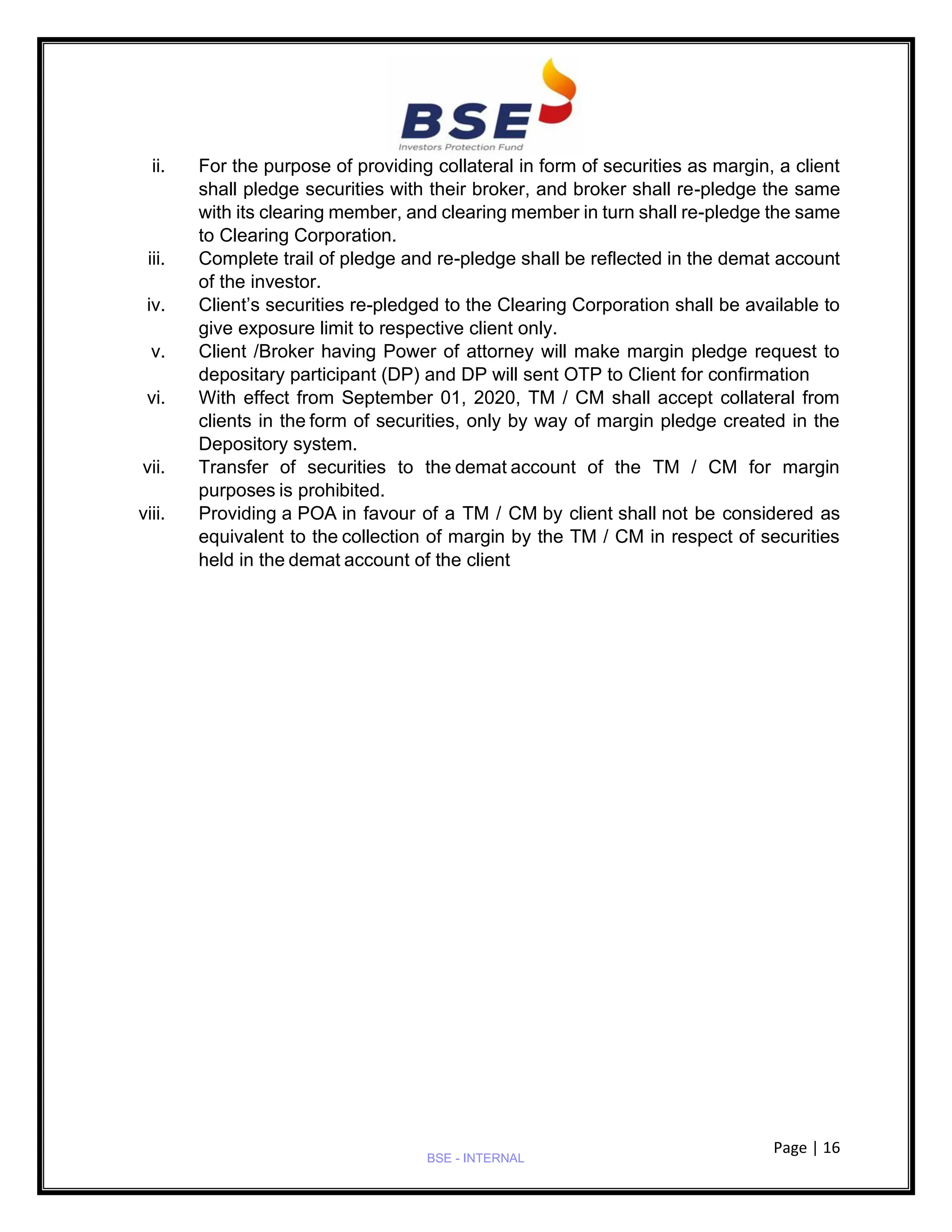 Page | 16
BSE - INTERNAL
ii. For the purpose of providing collateral in form of securities as margin, a client
shall pledge securities with their broker, and broker shall re-pledge the same
with its clearing member, and clearing member in turn shall re-pledge the same
to Clearing Corporation.
iii. Complete trail of pledge and re-pledge shall be reflected in the demat account
of the investor.
iv. Client’s securities re-pledged to the Clearing Corporation shall be available to
give exposure limit to respective client only.
v. Client /Broker having Power of attorney will make margin pledge request to
depositary participant (DP) and DP will sent OTP to Client for confirmation
vi. With effect from September 01, 2020, TM / CM shall accept collateral from
clients in the form of securities, only by way of margin pledge created in the
Depository system.
vii. Transfer of securities to the demat account of the TM / CM for margin
purposes is prohibited.
viii. Providing a POA in favour of a TM / CM by client shall not be considered as
equivalent to the collection of margin by the TM / CM in respect of securities
held in the demat account of the client
 