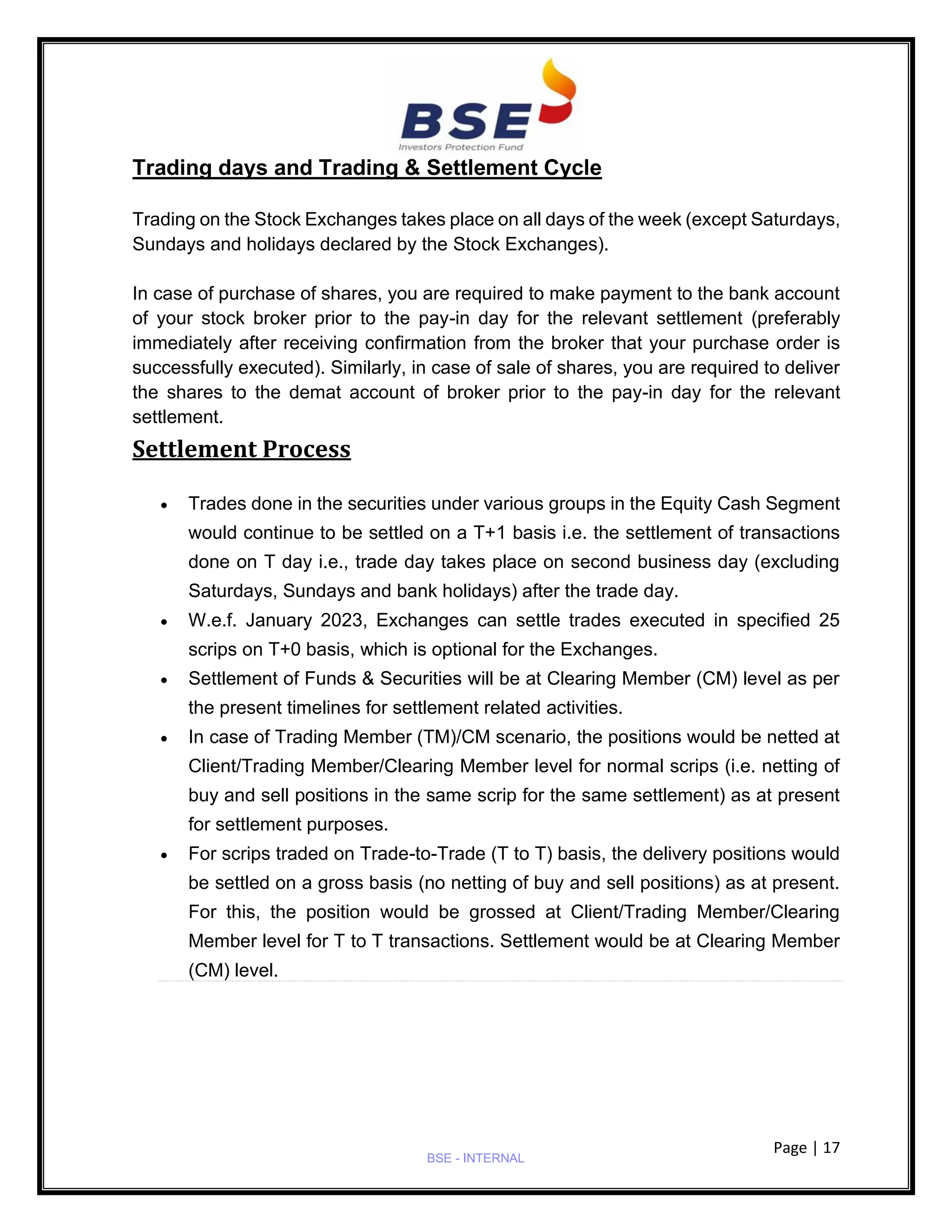 Page | 17
BSE - INTERNAL
Trading days and Trading & Settlement Cycle
Trading on the Stock Exchanges takes place on all days of the week (except Saturdays,
Sundays and holidays declared by the Stock Exchanges).
In case of purchase of shares, you are required to make payment to the bank account
of your stock broker prior to the pay-in day for the relevant settlement (preferably
immediately after receiving confirmation from the broker that your purchase order is
successfully executed). Similarly, in case of sale of shares, you are required to deliver
the shares to the demat account of broker prior to the pay-in day for the relevant
settlement.
Settlement Process
• Trades done in the securities under various groups in the Equity Cash Segment
would continue to be settled on a T+1 basis i.e. the settlement of transactions
done on T day i.e., trade day takes place on second business day (excluding
Saturdays, Sundays and bank holidays) after the trade day.
• W.e.f. January 2023, Exchanges can settle trades executed in specified 25
scrips on T+0 basis, which is optional for the Exchanges.
• Settlement of Funds & Securities will be at Clearing Member (CM) level as per
the present timelines for settlement related activities.
• In case of Trading Member (TM)/CM scenario, the positions would be netted at
Client/Trading Member/Clearing Member level for normal scrips (i.e. netting of
buy and sell positions in the same scrip for the same settlement) as at present
for settlement purposes.
• For scrips traded on Trade-to-Trade (T to T) basis, the delivery positions would
be settled on a gross basis (no netting of buy and sell positions) as at present.
For this, the position would be grossed at Client/Trading Member/Clearing
Member level for T to T transactions. Settlement would be at Clearing Member
(CM) level.
 