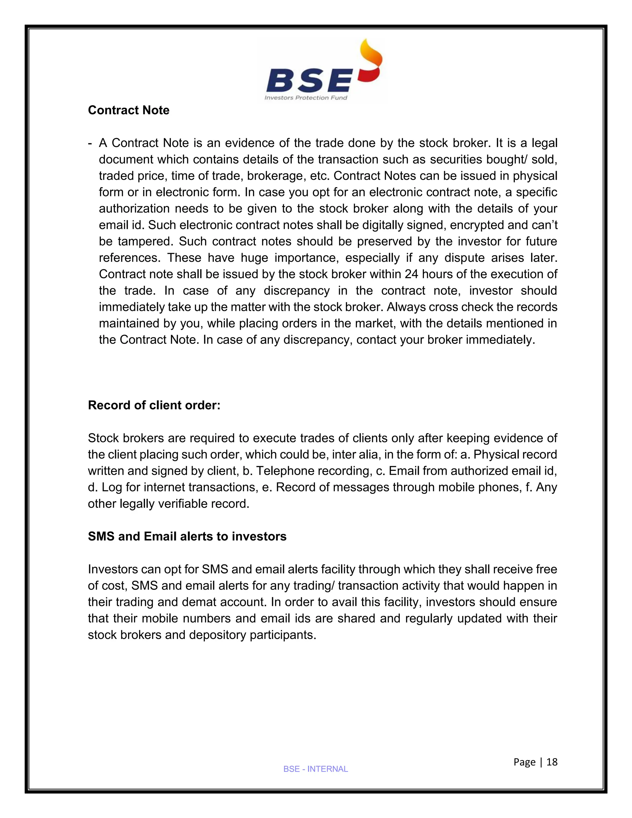 Page | 18
BSE - INTERNAL
Contract Note
- A Contract Note is an evidence of the trade done by the stock broker. It is a legal
document which contains details of the transaction such as securities bought/ sold,
traded price, time of trade, brokerage, etc. Contract Notes can be issued in physical
form or in electronic form. In case you opt for an electronic contract note, a specific
authorization needs to be given to the stock broker along with the details of your
email id. Such electronic contract notes shall be digitally signed, encrypted and can’t
be tampered. Such contract notes should be preserved by the investor for future
references. These have huge importance, especially if any dispute arises later.
Contract note shall be issued by the stock broker within 24 hours of the execution of
the trade. In case of any discrepancy in the contract note, investor should
immediately take up the matter with the stock broker. Always cross check the records
maintained by you, while placing orders in the market, with the details mentioned in
the Contract Note. In case of any discrepancy, contact your broker immediately.
Record of client order:
Stock brokers are required to execute trades of clients only after keeping evidence of
the client placing such order, which could be, inter alia, in the form of: a. Physical record
written and signed by client, b. Telephone recording, c. Email from authorized email id,
d. Log for internet transactions, e. Record of messages through mobile phones, f. Any
other legally verifiable record.
SMS and Email alerts to investors
Investors can opt for SMS and email alerts facility through which they shall receive free
of cost, SMS and email alerts for any trading/ transaction activity that would happen in
their trading and demat account. In order to avail this facility, investors should ensure
that their mobile numbers and email ids are shared and regularly updated with their
stock brokers and depository participants.
 