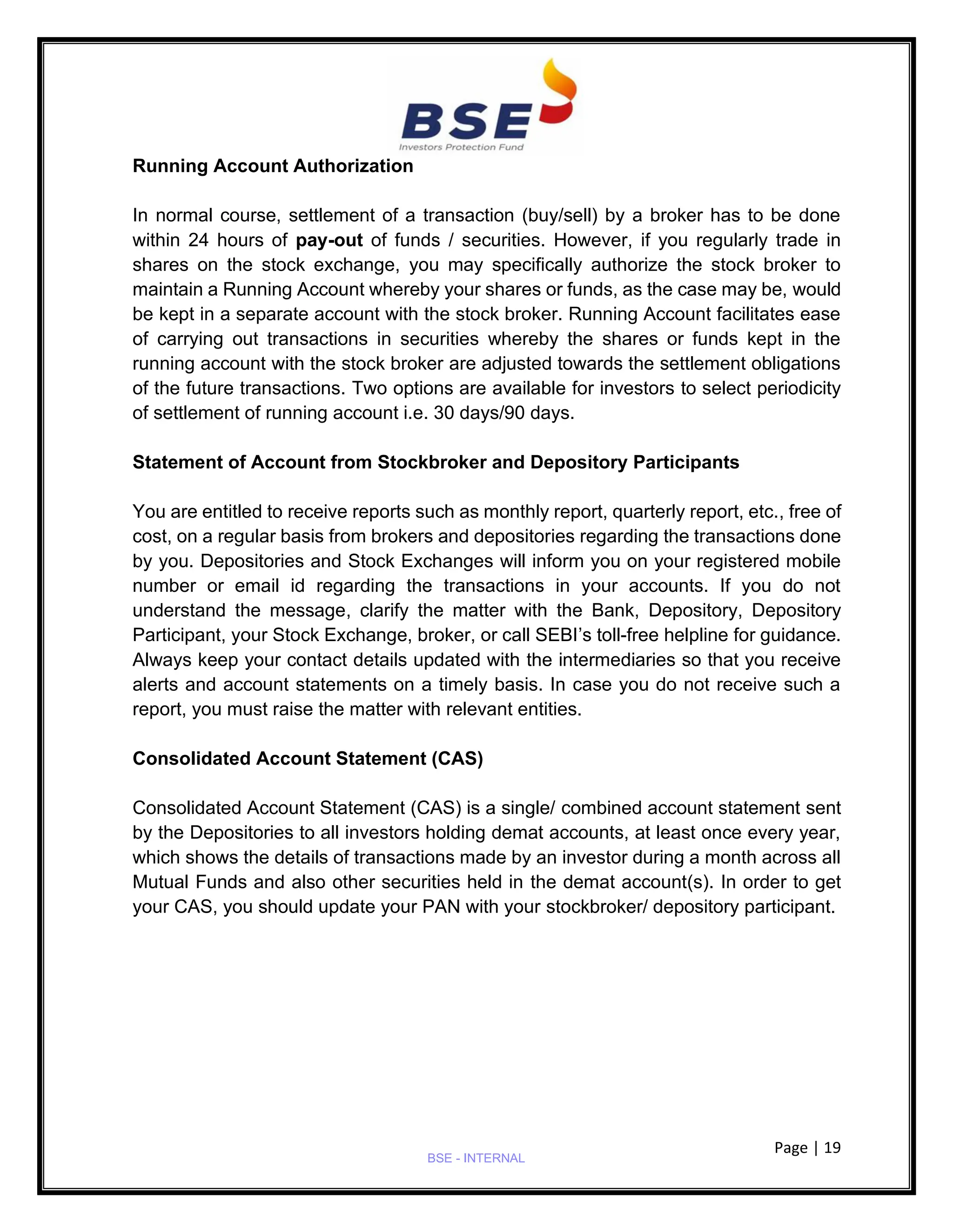Page | 19
BSE - INTERNAL
Running Account Authorization
In normal course, settlement of a transaction (buy/sell) by a broker has to be done
within 24 hours of pay-out of funds / securities. However, if you regularly trade in
shares on the stock exchange, you may specifically authorize the stock broker to
maintain a Running Account whereby your shares or funds, as the case may be, would
be kept in a separate account with the stock broker. Running Account facilitates ease
of carrying out transactions in securities whereby the shares or funds kept in the
running account with the stock broker are adjusted towards the settlement obligations
of the future transactions. Two options are available for investors to select periodicity
of settlement of running account i.e. 30 days/90 days.
Statement of Account from Stockbroker and Depository Participants
You are entitled to receive reports such as monthly report, quarterly report, etc., free of
cost, on a regular basis from brokers and depositories regarding the transactions done
by you. Depositories and Stock Exchanges will inform you on your registered mobile
number or email id regarding the transactions in your accounts. If you do not
understand the message, clarify the matter with the Bank, Depository, Depository
Participant, your Stock Exchange, broker, or call SEBI’s toll-free helpline for guidance.
Always keep your contact details updated with the intermediaries so that you receive
alerts and account statements on a timely basis. In case you do not receive such a
report, you must raise the matter with relevant entities.
Consolidated Account Statement (CAS)
Consolidated Account Statement (CAS) is a single/ combined account statement sent
by the Depositories to all investors holding demat accounts, at least once every year,
which shows the details of transactions made by an investor during a month across all
Mutual Funds and also other securities held in the demat account(s). In order to get
your CAS, you should update your PAN with your stockbroker/ depository participant.
 