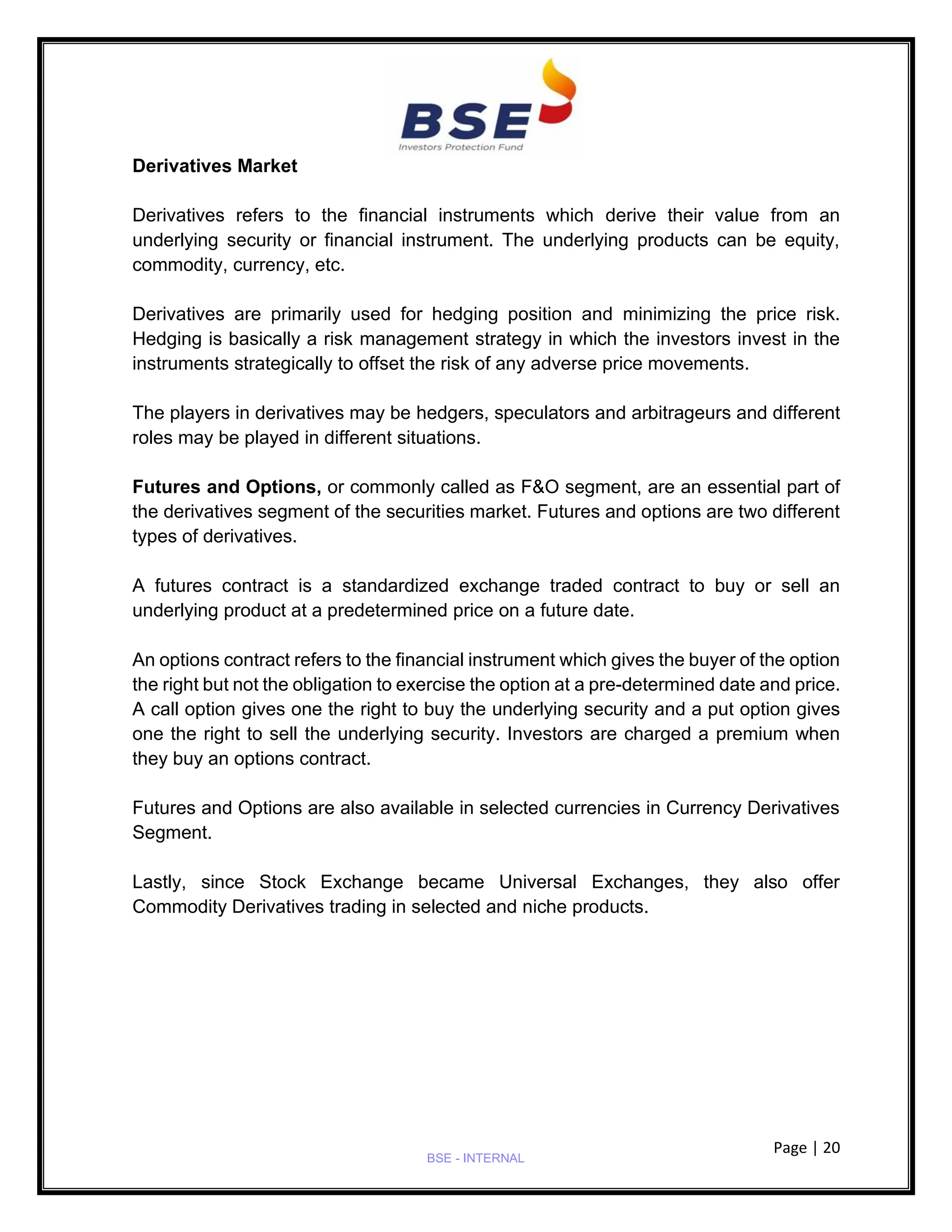 Page | 20
BSE - INTERNAL
Derivatives Market
Derivatives refers to the financial instruments which derive their value from an
underlying security or financial instrument. The underlying products can be equity,
commodity, currency, etc.
Derivatives are primarily used for hedging position and minimizing the price risk.
Hedging is basically a risk management strategy in which the investors invest in the
instruments strategically to offset the risk of any adverse price movements.
The players in derivatives may be hedgers, speculators and arbitrageurs and different
roles may be played in different situations.
Futures and Options, or commonly called as F&O segment, are an essential part of
the derivatives segment of the securities market. Futures and options are two different
types of derivatives.
A futures contract is a standardized exchange traded contract to buy or sell an
underlying product at a predetermined price on a future date.
An options contract refers to the financial instrument which gives the buyer of the option
the right but not the obligation to exercise the option at a pre-determined date and price.
A call option gives one the right to buy the underlying security and a put option gives
one the right to sell the underlying security. Investors are charged a premium when
they buy an options contract.
Futures and Options are also available in selected currencies in Currency Derivatives
Segment.
Lastly, since Stock Exchange became Universal Exchanges, they also offer
Commodity Derivatives trading in selected and niche products.
 