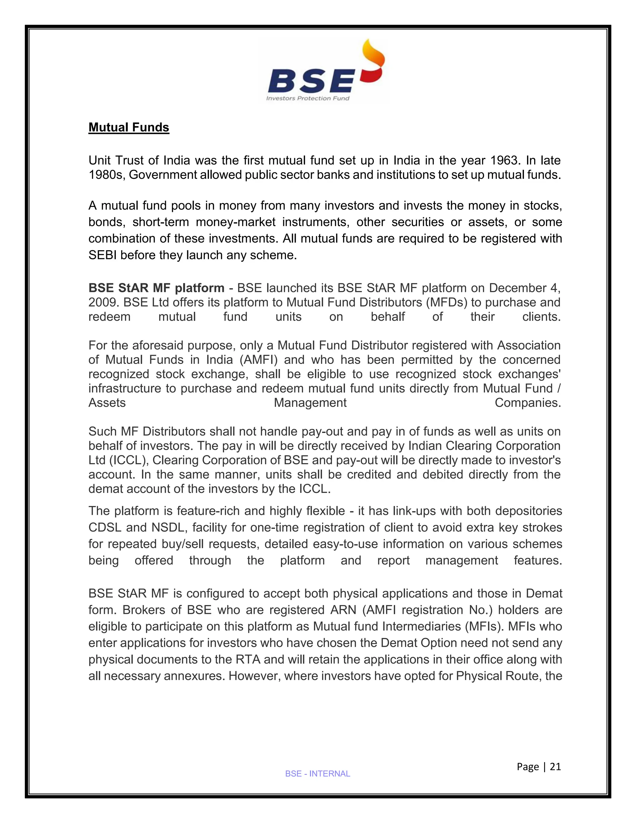 Page | 21
BSE - INTERNAL
Mutual Funds
Unit Trust of India was the first mutual fund set up in India in the year 1963. In late
1980s, Government allowed public sector banks and institutions to set up mutual funds.
A mutual fund pools in money from many investors and invests the money in stocks,
bonds, short-term money-market instruments, other securities or assets, or some
combination of these investments. All mutual funds are required to be registered with
SEBI before they launch any scheme.
BSE StAR MF platform - BSE launched its BSE StAR MF platform on December 4,
2009. BSE Ltd offers its platform to Mutual Fund Distributors (MFDs) to purchase and
redeem mutual fund units on behalf of their clients.
For the aforesaid purpose, only a Mutual Fund Distributor registered with Association
of Mutual Funds in India (AMFI) and who has been permitted by the concerned
recognized stock exchange, shall be eligible to use recognized stock exchanges'
infrastructure to purchase and redeem mutual fund units directly from Mutual Fund /
Assets Management Companies.
Such MF Distributors shall not handle pay-out and pay in of funds as well as units on
behalf of investors. The pay in will be directly received by Indian Clearing Corporation
Ltd (ICCL), Clearing Corporation of BSE and pay-out will be directly made to investor's
account. In the same manner, units shall be credited and debited directly from the
demat account of the investors by the ICCL.
The platform is feature-rich and highly flexible - it has link-ups with both depositories
CDSL and NSDL, facility for one-time registration of client to avoid extra key strokes
for repeated buy/sell requests, detailed easy-to-use information on various schemes
being offered through the platform and report management features.
BSE StAR MF is configured to accept both physical applications and those in Demat
form. Brokers of BSE who are registered ARN (AMFI registration No.) holders are
eligible to participate on this platform as Mutual fund Intermediaries (MFIs). MFIs who
enter applications for investors who have chosen the Demat Option need not send any
physical documents to the RTA and will retain the applications in their office along with
all necessary annexures. However, where investors have opted for Physical Route, the
 
