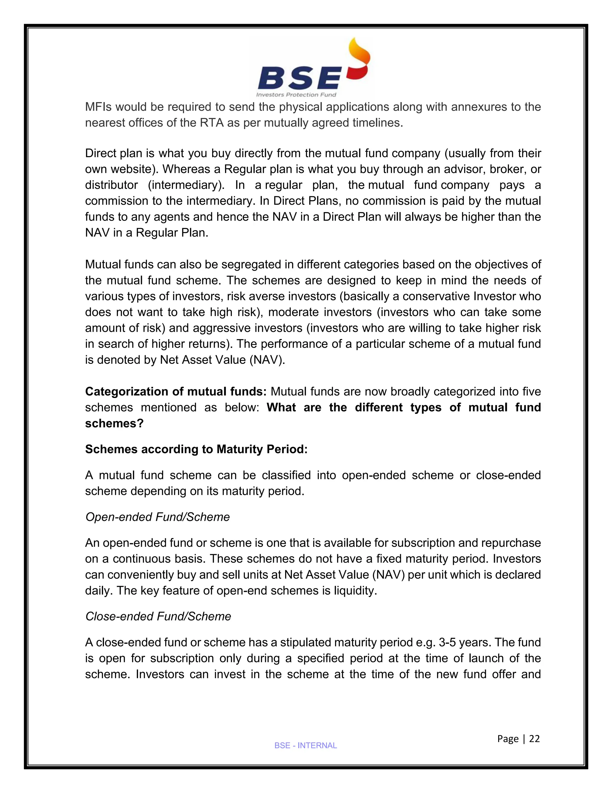 Page | 22
BSE - INTERNAL
MFIs would be required to send the physical applications along with annexures to the
nearest offices of the RTA as per mutually agreed timelines.
Direct plan is what you buy directly from the mutual fund company (usually from their
own website). Whereas a Regular plan is what you buy through an advisor, broker, or
distributor (intermediary). In a regular plan, the mutual fund company pays a
commission to the intermediary. In Direct Plans, no commission is paid by the mutual
funds to any agents and hence the NAV in a Direct Plan will always be higher than the
NAV in a Regular Plan.
Mutual funds can also be segregated in different categories based on the objectives of
the mutual fund scheme. The schemes are designed to keep in mind the needs of
various types of investors, risk averse investors (basically a conservative Investor who
does not want to take high risk), moderate investors (investors who can take some
amount of risk) and aggressive investors (investors who are willing to take higher risk
in search of higher returns). The performance of a particular scheme of a mutual fund
is denoted by Net Asset Value (NAV).
Categorization of mutual funds: Mutual funds are now broadly categorized into five
schemes mentioned as below: What are the different types of mutual fund
schemes?
Schemes according to Maturity Period:
A mutual fund scheme can be classified into open-ended scheme or close-ended
scheme depending on its maturity period.
Open-ended Fund/Scheme
An open-ended fund or scheme is one that is available for subscription and repurchase
on a continuous basis. These schemes do not have a fixed maturity period. Investors
can conveniently buy and sell units at Net Asset Value (NAV) per unit which is declared
daily. The key feature of open-end schemes is liquidity.
Close-ended Fund/Scheme
A close-ended fund or scheme has a stipulated maturity period e.g. 3-5 years. The fund
is open for subscription only during a specified period at the time of launch of the
scheme. Investors can invest in the scheme at the time of the new fund offer and
 