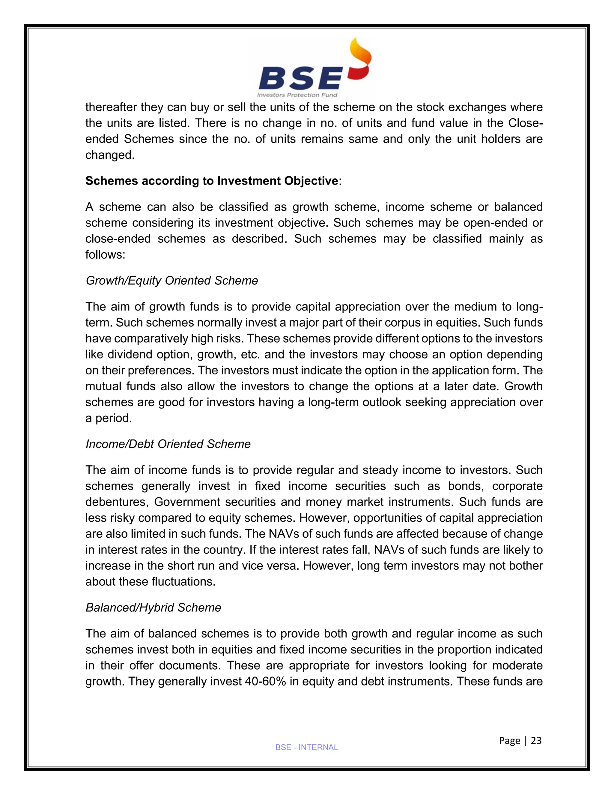 Page | 23
BSE - INTERNAL
thereafter they can buy or sell the units of the scheme on the stock exchanges where
the units are listed. There is no change in no. of units and fund value in the Close-
ended Schemes since the no. of units remains same and only the unit holders are
changed.
Schemes according to Investment Objective:
A scheme can also be classified as growth scheme, income scheme or balanced
scheme considering its investment objective. Such schemes may be open-ended or
close-ended schemes as described. Such schemes may be classified mainly as
follows:
Growth/Equity Oriented Scheme
The aim of growth funds is to provide capital appreciation over the medium to long-
term. Such schemes normally invest a major part of their corpus in equities. Such funds
have comparatively high risks. These schemes provide different options to the investors
like dividend option, growth, etc. and the investors may choose an option depending
on their preferences. The investors must indicate the option in the application form. The
mutual funds also allow the investors to change the options at a later date. Growth
schemes are good for investors having a long-term outlook seeking appreciation over
a period.
Income/Debt Oriented Scheme
The aim of income funds is to provide regular and steady income to investors. Such
schemes generally invest in fixed income securities such as bonds, corporate
debentures, Government securities and money market instruments. Such funds are
less risky compared to equity schemes. However, opportunities of capital appreciation
are also limited in such funds. The NAVs of such funds are affected because of change
in interest rates in the country. If the interest rates fall, NAVs of such funds are likely to
increase in the short run and vice versa. However, long term investors may not bother
about these fluctuations.
Balanced/Hybrid Scheme
The aim of balanced schemes is to provide both growth and regular income as such
schemes invest both in equities and fixed income securities in the proportion indicated
in their offer documents. These are appropriate for investors looking for moderate
growth. They generally invest 40-60% in equity and debt instruments. These funds are
 