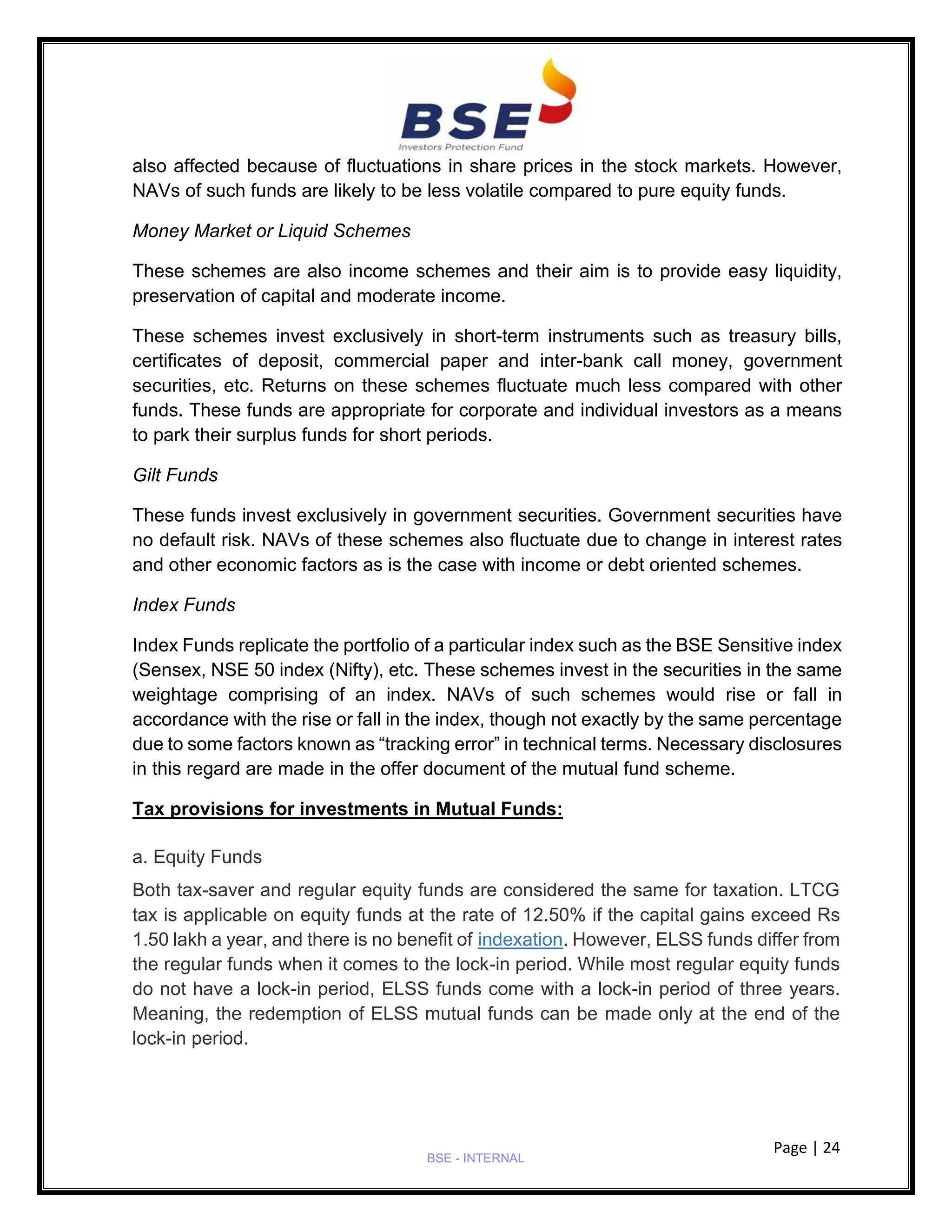 Page | 24
BSE - INTERNAL
also affected because of fluctuations in share prices in the stock markets. However,
NAVs of such funds are likely to be less volatile compared to pure equity funds.
Money Market or Liquid Schemes
These schemes are also income schemes and their aim is to provide easy liquidity,
preservation of capital and moderate income.
These schemes invest exclusively in short-term instruments such as treasury bills,
certificates of deposit, commercial paper and inter-bank call money, government
securities, etc. Returns on these schemes fluctuate much less compared with other
funds. These funds are appropriate for corporate and individual investors as a means
to park their surplus funds for short periods.
Gilt Funds
These funds invest exclusively in government securities. Government securities have
no default risk. NAVs of these schemes also fluctuate due to change in interest rates
and other economic factors as is the case with income or debt oriented schemes.
Index Funds
Index Funds replicate the portfolio of a particular index such as the BSE Sensitive index
(Sensex, NSE 50 index (Nifty), etc. These schemes invest in the securities in the same
weightage comprising of an index. NAVs of such schemes would rise or fall in
accordance with the rise or fall in the index, though not exactly by the same percentage
due to some factors known as “tracking error” in technical terms. Necessary disclosures
in this regard are made in the offer document of the mutual fund scheme.
Tax provisions for investments in Mutual Funds:
a. Equity Funds
Both tax-saver and regular equity funds are considered the same for taxation. LTCG
tax is applicable on equity funds at the rate of 12.50% if the capital gains exceed Rs
1.50 lakh a year, and there is no benefit of indexation. However, ELSS funds differ from
the regular funds when it comes to the lock-in period. While most regular equity funds
do not have a lock-in period, ELSS funds come with a lock-in period of three years.
Meaning, the redemption of ELSS mutual funds can be made only at the end of the
lock-in period.
 