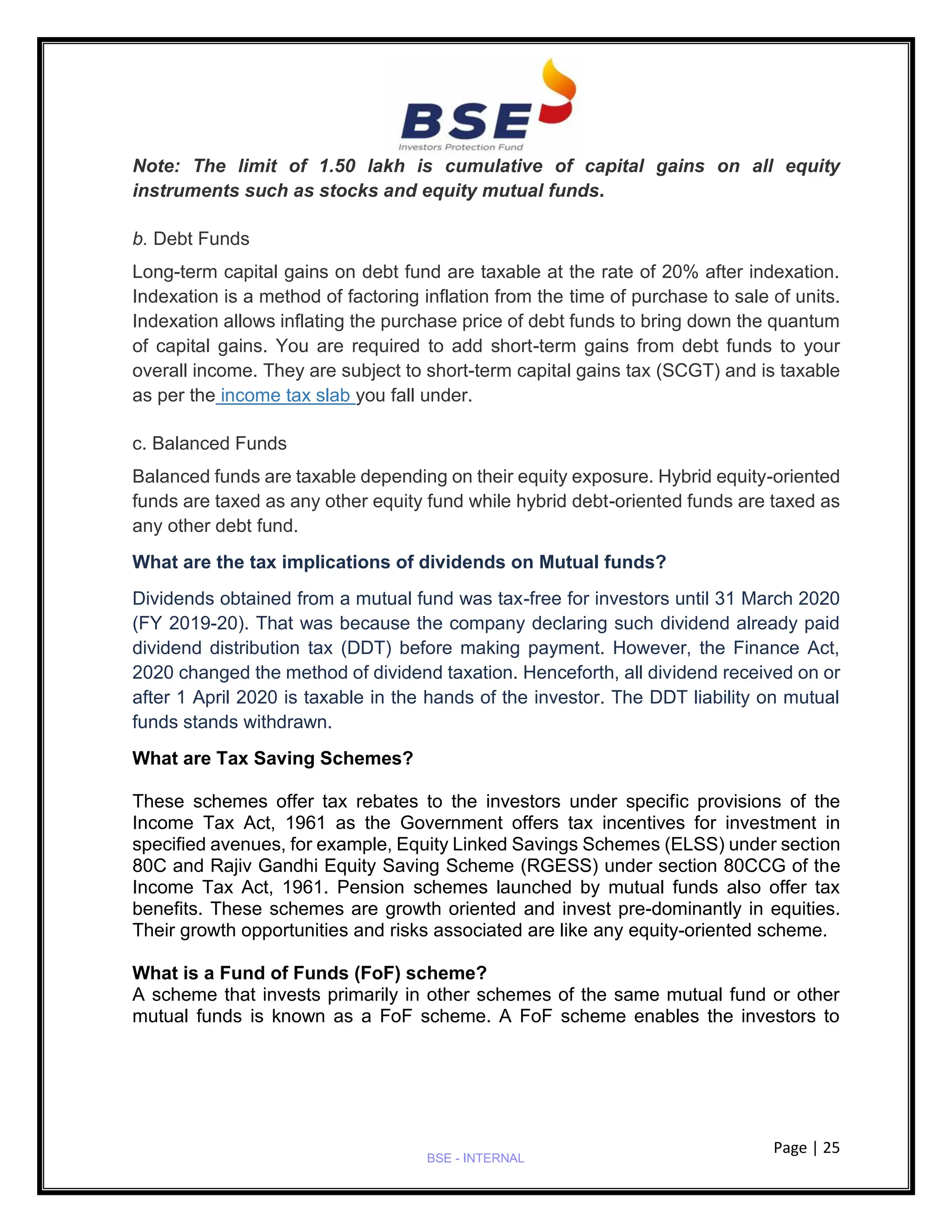 Page | 25
BSE - INTERNAL
Note: The limit of 1.50 lakh is cumulative of capital gains on all equity
instruments such as stocks and equity mutual funds.
b. Debt Funds
Long-term capital gains on debt fund are taxable at the rate of 20% after indexation.
Indexation is a method of factoring inflation from the time of purchase to sale of units.
Indexation allows inflating the purchase price of debt funds to bring down the quantum
of capital gains. You are required to add short-term gains from debt funds to your
overall income. They are subject to short-term capital gains tax (SCGT) and is taxable
as per the income tax slab you fall under.
c. Balanced Funds
Balanced funds are taxable depending on their equity exposure. Hybrid equity-oriented
funds are taxed as any other equity fund while hybrid debt-oriented funds are taxed as
any other debt fund.
What are the tax implications of dividends on Mutual funds?
Dividends obtained from a mutual fund was tax-free for investors until 31 March 2020
(FY 2019-20). That was because the company declaring such dividend already paid
dividend distribution tax (DDT) before making payment. However, the Finance Act,
2020 changed the method of dividend taxation. Henceforth, all dividend received on or
after 1 April 2020 is taxable in the hands of the investor. The DDT liability on mutual
funds stands withdrawn.
What are Tax Saving Schemes?
These schemes offer tax rebates to the investors under specific provisions of the
Income Tax Act, 1961 as the Government offers tax incentives for investment in
specified avenues, for example, Equity Linked Savings Schemes (ELSS) under section
80C and Rajiv Gandhi Equity Saving Scheme (RGESS) under section 80CCG of the
Income Tax Act, 1961. Pension schemes launched by mutual funds also offer tax
benefits. These schemes are growth oriented and invest pre-dominantly in equities.
Their growth opportunities and risks associated are like any equity-oriented scheme.
What is a Fund of Funds (FoF) scheme?
A scheme that invests primarily in other schemes of the same mutual fund or other
mutual funds is known as a FoF scheme. A FoF scheme enables the investors to
 
