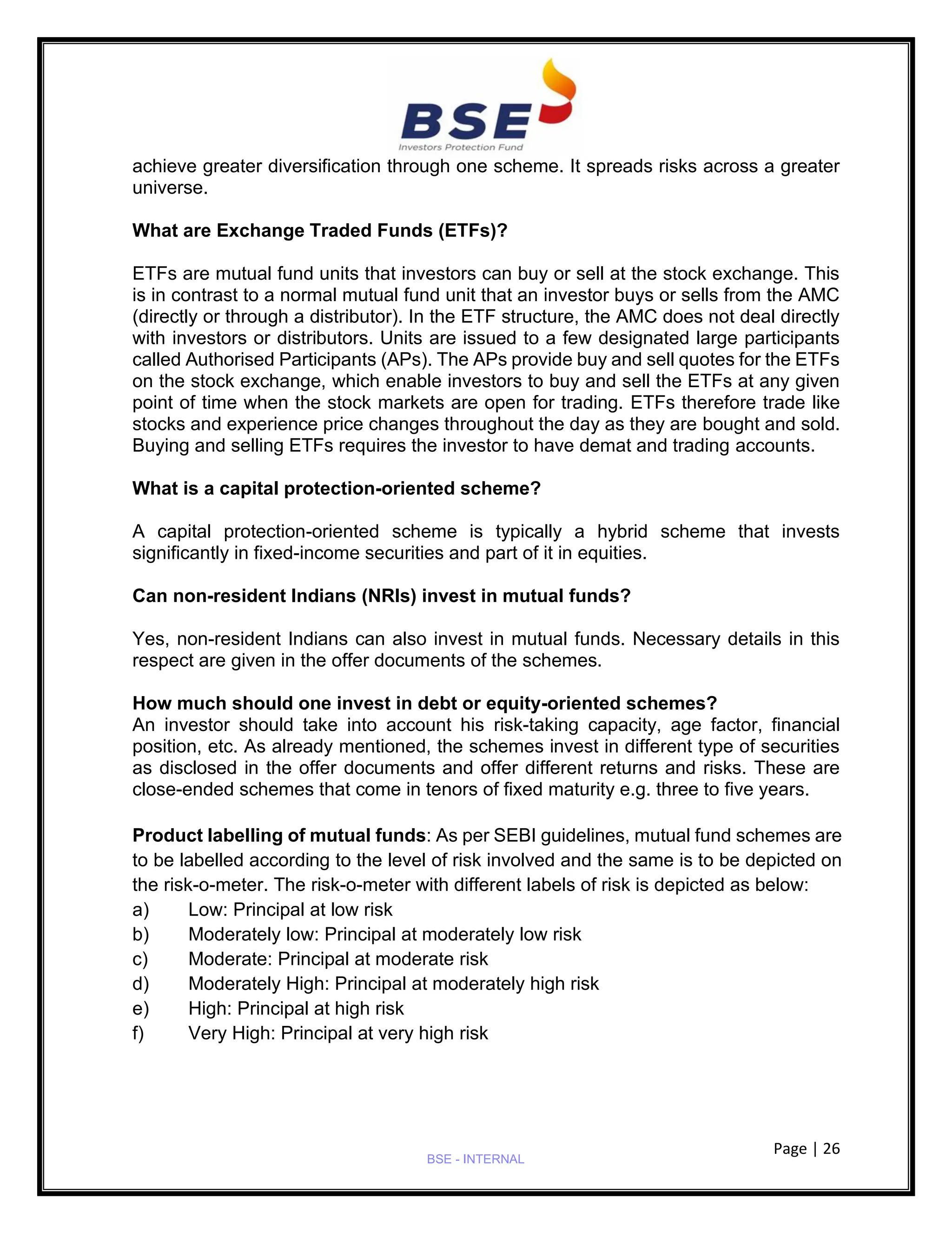 Page | 26
BSE - INTERNAL
achieve greater diversification through one scheme. It spreads risks across a greater
universe.
What are Exchange Traded Funds (ETFs)?
ETFs are mutual fund units that investors can buy or sell at the stock exchange. This
is in contrast to a normal mutual fund unit that an investor buys or sells from the AMC
(directly or through a distributor). In the ETF structure, the AMC does not deal directly
with investors or distributors. Units are issued to a few designated large participants
called Authorised Participants (APs). The APs provide buy and sell quotes for the ETFs
on the stock exchange, which enable investors to buy and sell the ETFs at any given
point of time when the stock markets are open for trading. ETFs therefore trade like
stocks and experience price changes throughout the day as they are bought and sold.
Buying and selling ETFs requires the investor to have demat and trading accounts.
What is a capital protection-oriented scheme?
A capital protection-oriented scheme is typically a hybrid scheme that invests
significantly in fixed-income securities and part of it in equities.
Can non-resident Indians (NRIs) invest in mutual funds?
Yes, non-resident Indians can also invest in mutual funds. Necessary details in this
respect are given in the offer documents of the schemes.
How much should one invest in debt or equity-oriented schemes?
An investor should take into account his risk-taking capacity, age factor, financial
position, etc. As already mentioned, the schemes invest in different type of securities
as disclosed in the offer documents and offer different returns and risks. These are
close-ended schemes that come in tenors of fixed maturity e.g. three to five years.
Product labelling of mutual funds: As per SEBI guidelines, mutual fund schemes are
to be labelled according to the level of risk involved and the same is to be depicted on
the risk-o-meter. The risk-o-meter with different labels of risk is depicted as below:
a) Low: Principal at low risk
b) Moderately low: Principal at moderately low risk
c) Moderate: Principal at moderate risk
d) Moderately High: Principal at moderately high risk
e) High: Principal at high risk
f) Very High: Principal at very high risk
 