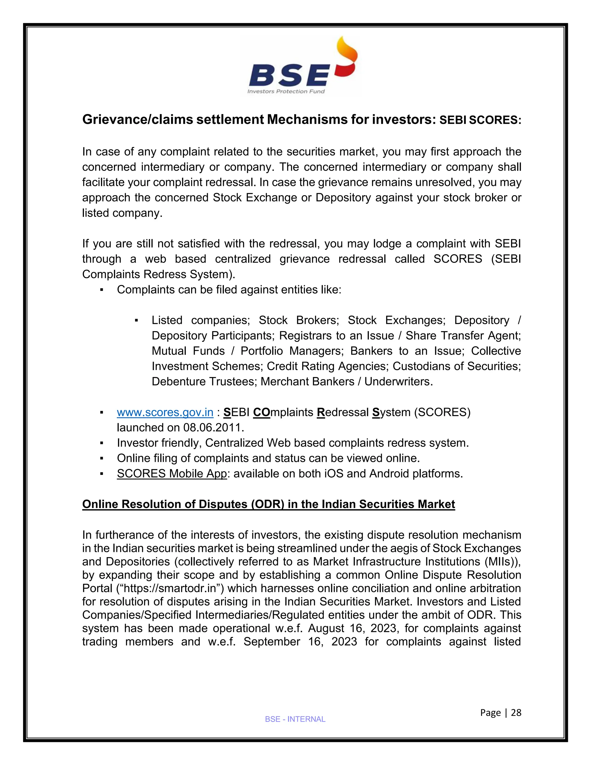 Page | 28
BSE - INTERNAL
Grievance/claims settlement Mechanisms for investors: SEBI SCORES:
In case of any complaint related to the securities market, you may first approach the
concerned intermediary or company. The concerned intermediary or company shall
facilitate your complaint redressal. In case the grievance remains unresolved, you may
approach the concerned Stock Exchange or Depository against your stock broker or
listed company.
If you are still not satisfied with the redressal, you may lodge a complaint with SEBI
through a web based centralized grievance redressal called SCORES (SEBI
Complaints Redress System).
▪ Complaints can be filed against entities like:
▪ Listed companies; Stock Brokers; Stock Exchanges; Depository /
Depository Participants; Registrars to an Issue / Share Transfer Agent;
Mutual Funds / Portfolio Managers; Bankers to an Issue; Collective
Investment Schemes; Credit Rating Agencies; Custodians of Securities;
Debenture Trustees; Merchant Bankers / Underwriters.
▪ www.scores.gov.in : SEBI COmplaints Redressal System (SCORES)
launched on 08.06.2011.
▪ Investor friendly, Centralized Web based complaints redress system.
▪ Online filing of complaints and status can be viewed online.
▪ SCORES Mobile App: available on both iOS and Android platforms.
Online Resolution of Disputes (ODR) in the Indian Securities Market
In furtherance of the interests of investors, the existing dispute resolution mechanism
in the Indian securities market is being streamlined under the aegis of Stock Exchanges
and Depositories (collectively referred to as Market Infrastructure Institutions (MIIs)),
by expanding their scope and by establishing a common Online Dispute Resolution
Portal (“https://smartodr.in”) which harnesses online conciliation and online arbitration
for resolution of disputes arising in the Indian Securities Market. Investors and Listed
Companies/Specified Intermediaries/Regulated entities under the ambit of ODR. This
system has been made operational w.e.f. August 16, 2023, for complaints against
trading members and w.e.f. September 16, 2023 for complaints against listed
 