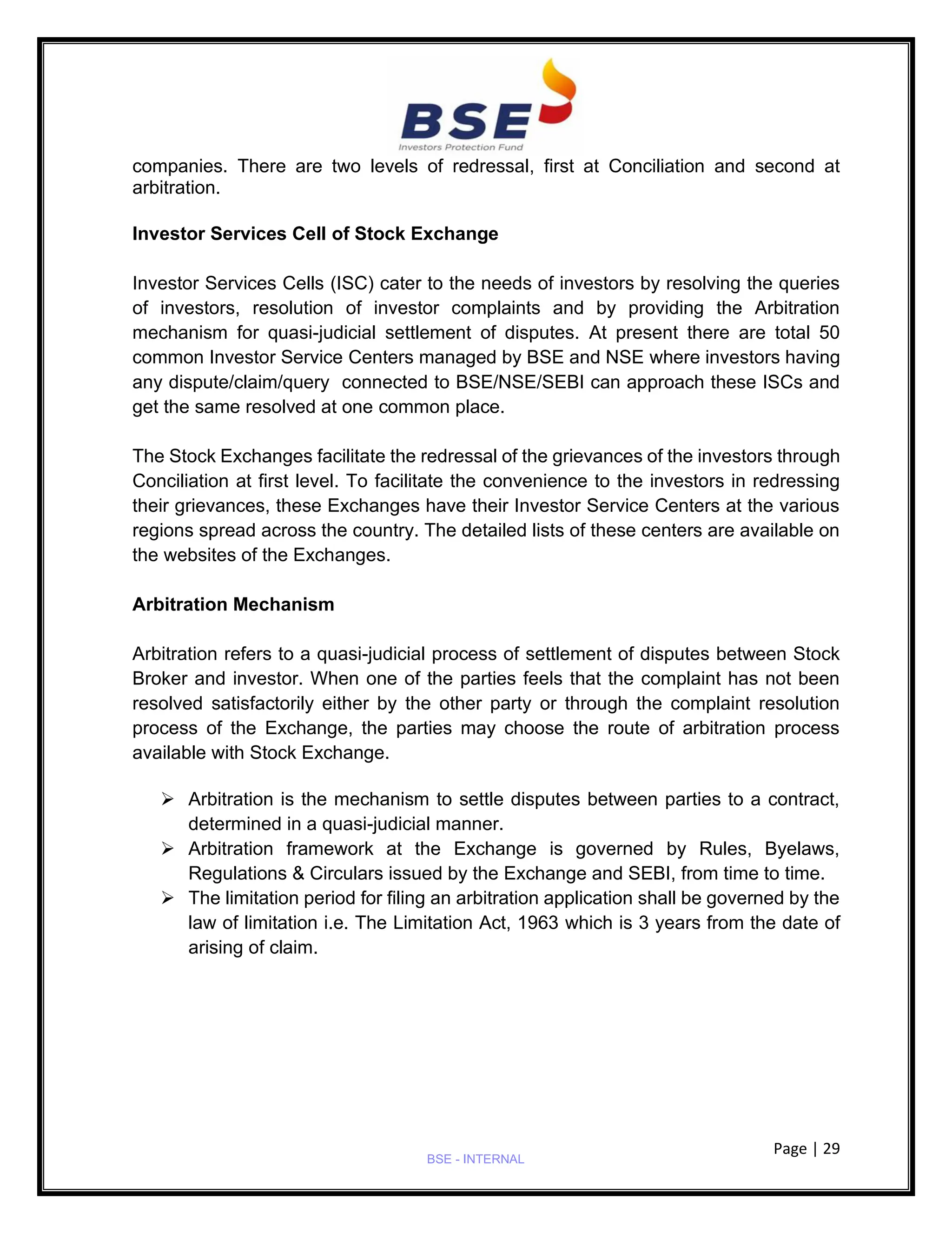 Page | 29
BSE - INTERNAL
companies. There are two levels of redressal, first at Conciliation and second at
arbitration.
Investor Services Cell of Stock Exchange
Investor Services Cells (ISC) cater to the needs of investors by resolving the queries
of investors, resolution of investor complaints and by providing the Arbitration
mechanism for quasi-judicial settlement of disputes. At present there are total 50
common Investor Service Centers managed by BSE and NSE where investors having
any dispute/claim/query connected to BSE/NSE/SEBI can approach these ISCs and
get the same resolved at one common place.
The Stock Exchanges facilitate the redressal of the grievances of the investors through
Conciliation at first level. To facilitate the convenience to the investors in redressing
their grievances, these Exchanges have their Investor Service Centers at the various
regions spread across the country. The detailed lists of these centers are available on
the websites of the Exchanges.
Arbitration Mechanism
Arbitration refers to a quasi-judicial process of settlement of disputes between Stock
Broker and investor. When one of the parties feels that the complaint has not been
resolved satisfactorily either by the other party or through the complaint resolution
process of the Exchange, the parties may choose the route of arbitration process
available with Stock Exchange.
➢ Arbitration is the mechanism to settle disputes between parties to a contract,
determined in a quasi-judicial manner.
➢ Arbitration framework at the Exchange is governed by Rules, Byelaws,
Regulations & Circulars issued by the Exchange and SEBI, from time to time.
➢ The limitation period for filing an arbitration application shall be governed by the
law of limitation i.e. The Limitation Act, 1963 which is 3 years from the date of
arising of claim.
B1
 