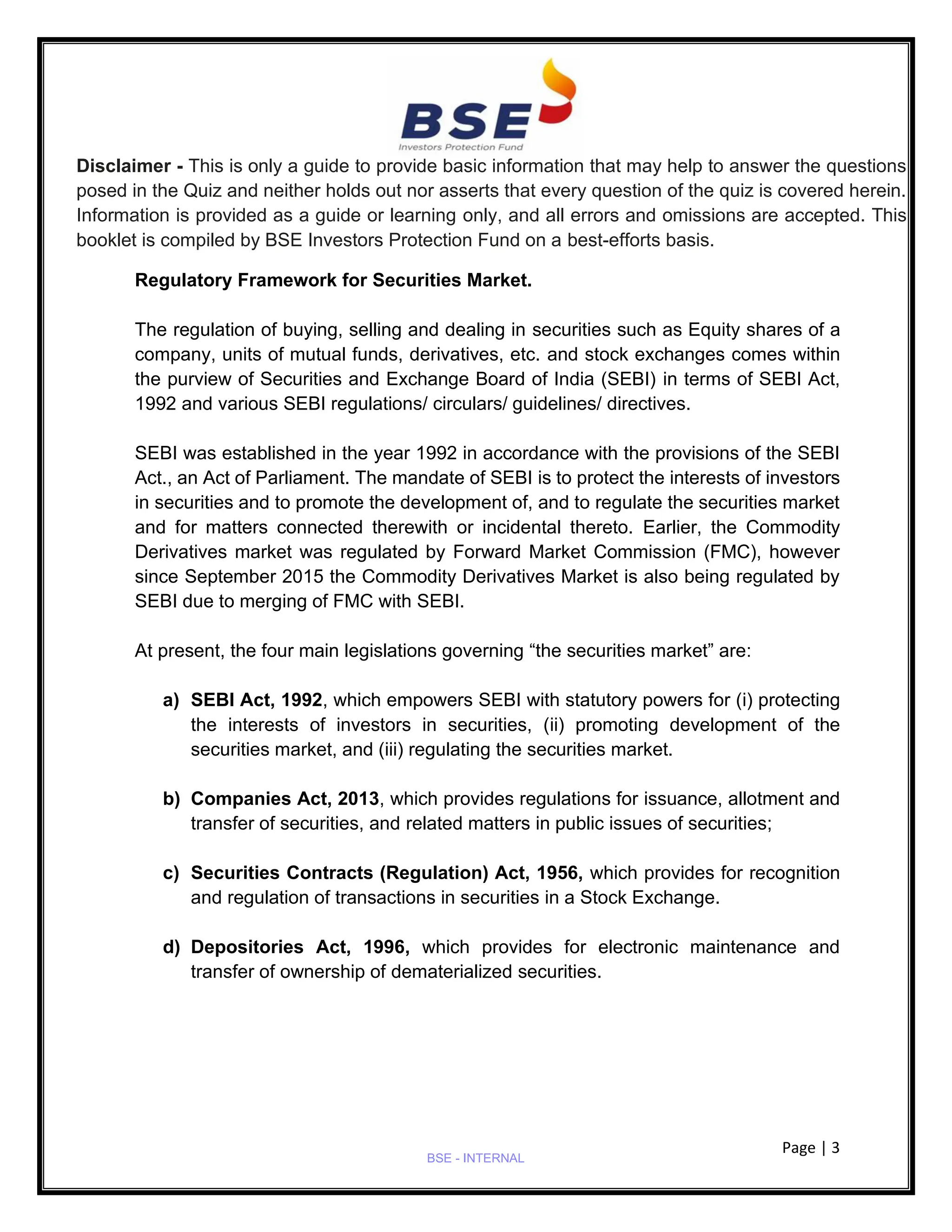 Page | 3
BSE - INTERNAL
Disclaimer - This is only a guide to provide basic information that may help to answer the questions
posed in the Quiz and neither holds out nor asserts that every question of the quiz is covered herein.
Information is provided as a guide or learning only, and all errors and omissions are accepted. This
booklet is compiled by BSE Investors Protection Fund on a best-efforts basis.
Regulatory Framework for Securities Market.
The regulation of buying, selling and dealing in securities such as Equity shares of a
company, units of mutual funds, derivatives, etc. and stock exchanges comes within
the purview of Securities and Exchange Board of India (SEBI) in terms of SEBI Act,
1992 and various SEBI regulations/ circulars/ guidelines/ directives.
SEBI was established in the year 1992 in accordance with the provisions of the SEBI
Act., an Act of Parliament. The mandate of SEBI is to protect the interests of investors
in securities and to promote the development of, and to regulate the securities market
and for matters connected therewith or incidental thereto. Earlier, the Commodity
Derivatives market was regulated by Forward Market Commission (FMC), however
since September 2015 the Commodity Derivatives Market is also being regulated by
SEBI due to merging of FMC with SEBI.
At present, the four main legislations governing “the securities market” are:
a) SEBI Act, 1992, which empowers SEBI with statutory powers for (i) protecting
the interests of investors in securities, (ii) promoting development of the
securities market, and (iii) regulating the securities market.
b) Companies Act, 2013, which provides regulations for issuance, allotment and
transfer of securities, and related matters in public issues of securities;
c) Securities Contracts (Regulation) Act, 1956, which provides for recognition
and regulation of transactions in securities in a Stock Exchange.
d) Depositories Act, 1996, which provides for electronic maintenance and
transfer of ownership of dematerialized securities.
 