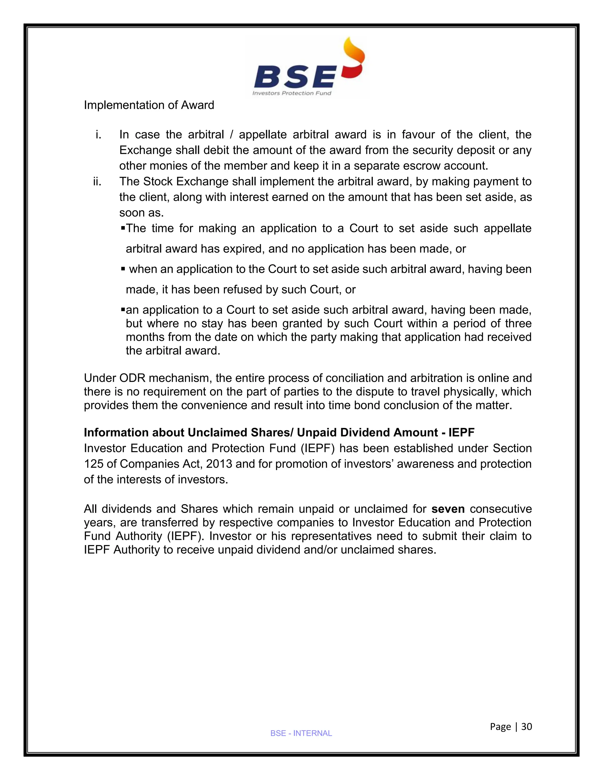 Page | 30
BSE - INTERNAL
Implementation of Award
i. In case the arbitral / appellate arbitral award is in favour of the client, the
Exchange shall debit the amount of the award from the security deposit or any
other monies of the member and keep it in a separate escrow account.
ii. The Stock Exchange shall implement the arbitral award, by making payment to
the client, along with interest earned on the amount that has been set aside, as
soon as.
▪The time for making an application to a Court to set aside such appellate
arbitral award has expired, and no application has been made, or
▪ when an application to the Court to set aside such arbitral award, having been
made, it has been refused by such Court, or
▪an application to a Court to set aside such arbitral award, having been made,
but where no stay has been granted by such Court within a period of three
months from the date on which the party making that application had received
the arbitral award.
Under ODR mechanism, the entire process of conciliation and arbitration is online and
there is no requirement on the part of parties to the dispute to travel physically, which
provides them the convenience and result into time bond conclusion of the matter.
Information about Unclaimed Shares/ Unpaid Dividend Amount - IEPF
Investor Education and Protection Fund (IEPF) has been established under Section
125 of Companies Act, 2013 and for promotion of investors’ awareness and protection
of the interests of investors.
All dividends and Shares which remain unpaid or unclaimed for seven consecutive
years, are transferred by respective companies to Investor Education and Protection
Fund Authority (IEPF). Investor or his representatives need to submit their claim to
IEPF Authority to receive unpaid dividend and/or unclaimed shares.
 