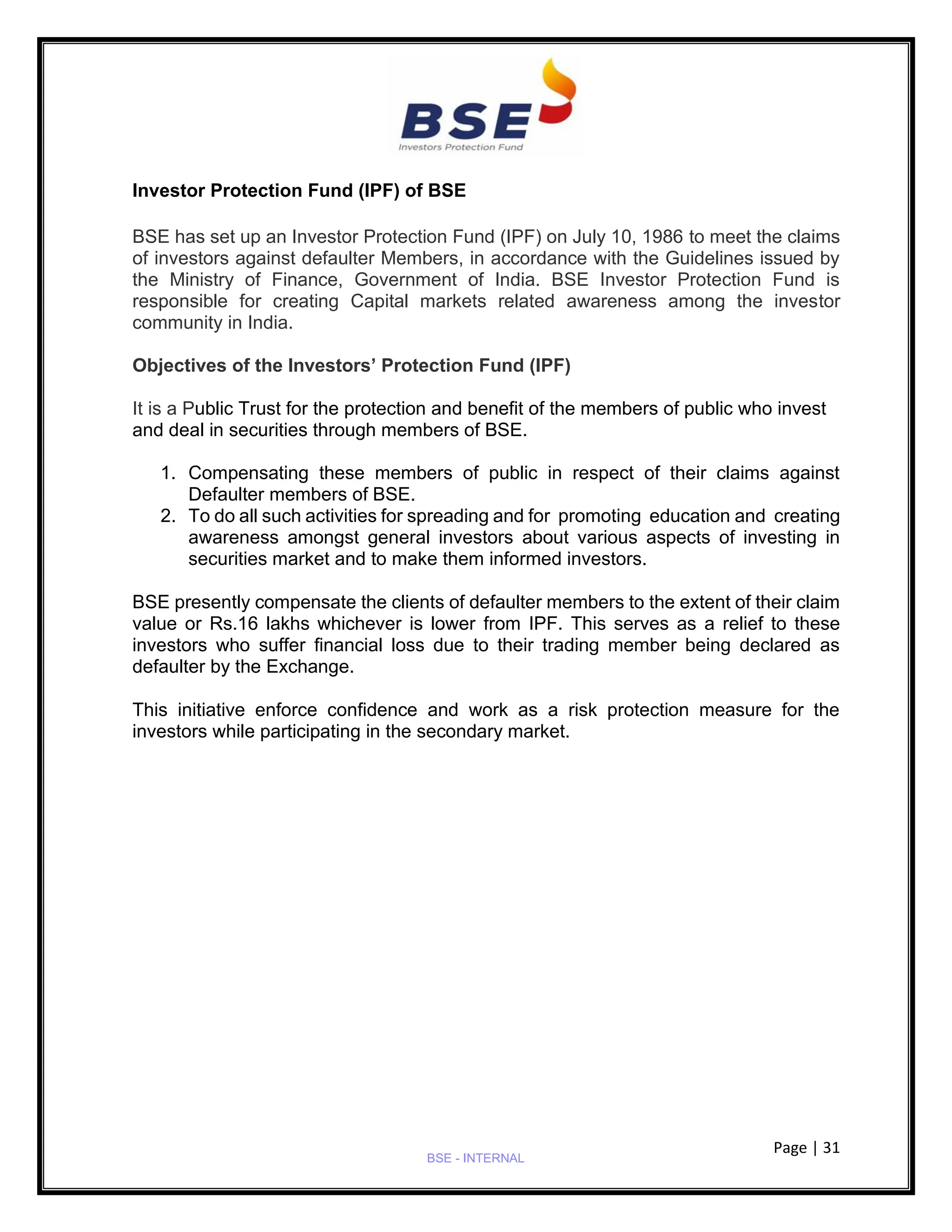 Page | 31
BSE - INTERNAL
Investor Protection Fund (IPF) of BSE
BSE has set up an Investor Protection Fund (IPF) on July 10, 1986 to meet the claims
of investors against defaulter Members, in accordance with the Guidelines issued by
the Ministry of Finance, Government of India. BSE Investor Protection Fund is
responsible for creating Capital markets related awareness among the investor
community in India.
Objectives of the Investors’ Protection Fund (IPF)
It is a Public Trust for the protection and benefit of the members of public who invest
and deal in securities through members of BSE.
1. Compensating these members of public in respect of their claims against
Defaulter members of BSE.
2. To do all such activities for spreading and for promoting education and creating
awareness amongst general investors about various aspects of investing in
securities market and to make them informed investors.
BSE presently compensate the clients of defaulter members to the extent of their claim
value or Rs.16 lakhs whichever is lower from IPF. This serves as a relief to these
investors who suffer financial loss due to their trading member being declared as
defaulter by the Exchange.
This initiative enforce confidence and work as a risk protection measure for the
investors while participating in the secondary market.
 