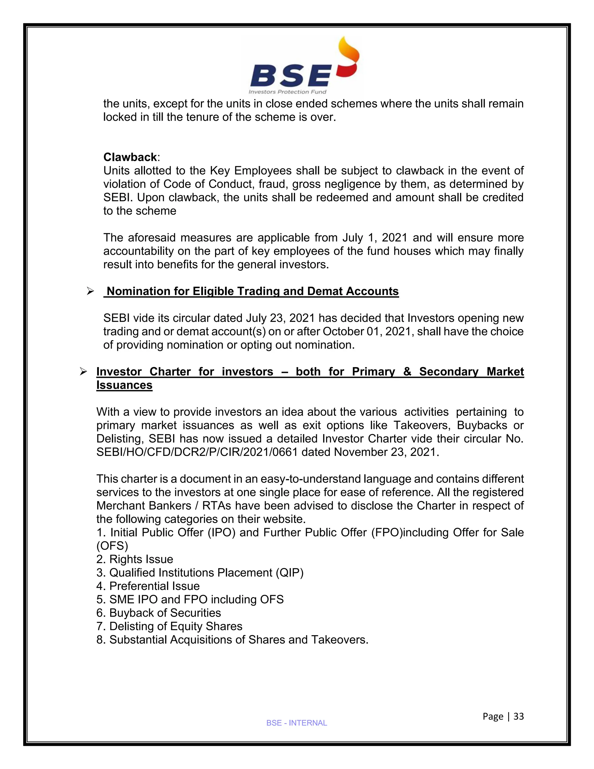 Page | 33
BSE - INTERNAL
the units, except for the units in close ended schemes where the units shall remain
locked in till the tenure of the scheme is over.
Clawback:
Units allotted to the Key Employees shall be subject to clawback in the event of
violation of Code of Conduct, fraud, gross negligence by them, as determined by
SEBI. Upon clawback, the units shall be redeemed and amount shall be credited
to the scheme
The aforesaid measures are applicable from July 1, 2021 and will ensure more
accountability on the part of key employees of the fund houses which may finally
result into benefits for the general investors.
➢ Nomination for Eligible Trading and Demat Accounts
SEBI vide its circular dated July 23, 2021 has decided that Investors opening new
trading and or demat account(s) on or after October 01, 2021, shall have the choice
of providing nomination or opting out nomination.
➢ Investor Charter for investors – both for Primary & Secondary Market
Issuances
With a view to provide investors an idea about the various activities pertaining to
primary market issuances as well as exit options like Takeovers, Buybacks or
Delisting, SEBI has now issued a detailed Investor Charter vide their circular No.
SEBI/HO/CFD/DCR2/P/CIR/2021/0661 dated November 23, 2021.
This charter is a document in an easy-to-understand language and contains different
services to the investors at one single place for ease of reference. All the registered
Merchant Bankers / RTAs have been advised to disclose the Charter in respect of
the following categories on their website.
1. Initial Public Offer (IPO) and Further Public Offer (FPO)including Offer for Sale
(OFS)
2. Rights Issue
3. Qualified Institutions Placement (QIP)
4. Preferential Issue
5. SME IPO and FPO including OFS
6. Buyback of Securities
7. Delisting of Equity Shares
8. Substantial Acquisitions of Shares and Takeovers.
 