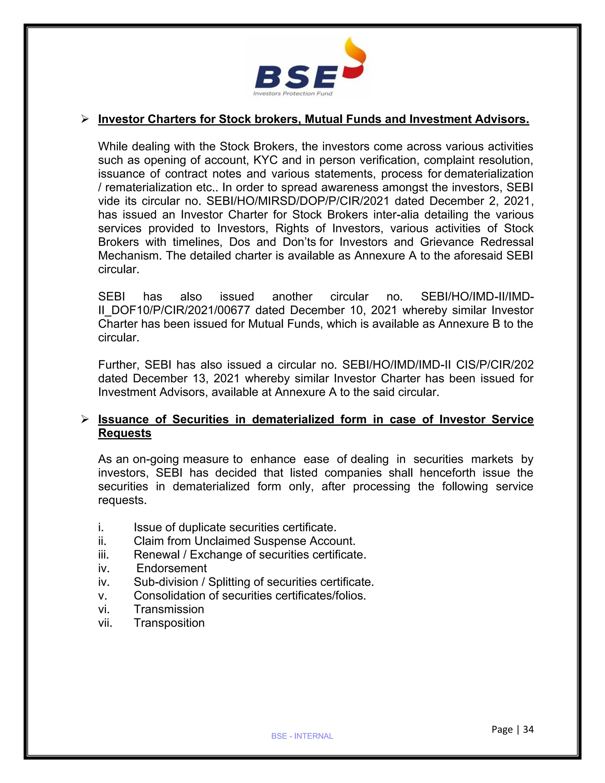 Page | 34
BSE - INTERNAL
➢ Investor Charters for Stock brokers, Mutual Funds and Investment Advisors.
While dealing with the Stock Brokers, the investors come across various activities
such as opening of account, KYC and in person verification, complaint resolution,
issuance of contract notes and various statements, process for dematerialization
/ rematerialization etc.. In order to spread awareness amongst the investors, SEBI
vide its circular no. SEBI/HO/MIRSD/DOP/P/CIR/2021 dated December 2, 2021,
has issued an Investor Charter for Stock Brokers inter-alia detailing the various
services provided to Investors, Rights of Investors, various activities of Stock
Brokers with timelines, Dos and Don’ts for Investors and Grievance Redressal
Mechanism. The detailed charter is available as Annexure A to the aforesaid SEBI
circular.
SEBI has also issued another circular no. SEBI/HO/IMD-II/IMD-
II_DOF10/P/CIR/2021/00677 dated December 10, 2021 whereby similar Investor
Charter has been issued for Mutual Funds, which is available as Annexure B to the
circular.
Further, SEBI has also issued a circular no. SEBI/HO/IMD/IMD-II CIS/P/CIR/202
dated December 13, 2021 whereby similar Investor Charter has been issued for
Investment Advisors, available at Annexure A to the said circular.
➢ Issuance of Securities in dematerialized form in case of Investor Service
Requests
As an on-going measure to enhance ease of dealing in securities markets by
investors, SEBI has decided that listed companies shall henceforth issue the
securities in dematerialized form only, after processing the following service
requests.
i. Issue of duplicate securities certificate.
ii. Claim from Unclaimed Suspense Account.
iii. Renewal / Exchange of securities certificate.
iv. Endorsement
iv. Sub-division / Splitting of securities certificate.
v. Consolidation of securities certificates/folios.
vi. Transmission
vii. Transposition
 