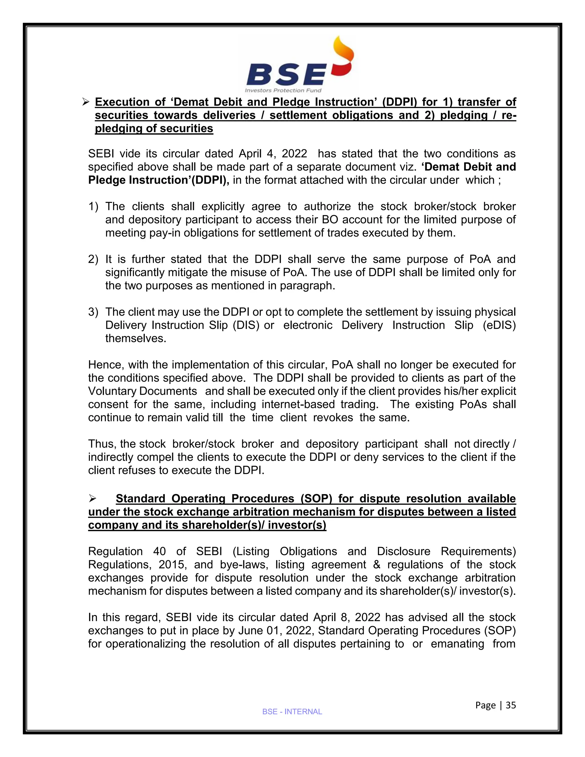 Page | 35
BSE - INTERNAL
➢ Execution of ‘Demat Debit and Pledge Instruction’ (DDPI) for 1) transfer of
securities towards deliveries / settlement obligations and 2) pledging / re-
pledging of securities
SEBI vide its circular dated April 4, 2022 has stated that the two conditions as
specified above shall be made part of a separate document viz. ‘Demat Debit and
Pledge Instruction’(DDPI), in the format attached with the circular under which ;
1) The clients shall explicitly agree to authorize the stock broker/stock broker
and depository participant to access their BO account for the limited purpose of
meeting pay-in obligations for settlement of trades executed by them.
2) It is further stated that the DDPI shall serve the same purpose of PoA and
significantly mitigate the misuse of PoA. The use of DDPI shall be limited only for
the two purposes as mentioned in paragraph.
3) The client may use the DDPI or opt to complete the settlement by issuing physical
Delivery Instruction Slip (DIS) or electronic Delivery Instruction Slip (eDIS)
themselves.
Hence, with the implementation of this circular, PoA shall no longer be executed for
the conditions specified above. The DDPI shall be provided to clients as part of the
Voluntary Documents and shall be executed only if the client provides his/her explicit
consent for the same, including internet-based trading. The existing PoAs shall
continue to remain valid till the time client revokes the same.
Thus, the stock broker/stock broker and depository participant shall not directly /
indirectly compel the clients to execute the DDPI or deny services to the client if the
client refuses to execute the DDPI.
➢ Standard Operating Procedures (SOP) for dispute resolution available
under the stock exchange arbitration mechanism for disputes between a listed
company and its shareholder(s)/ investor(s)
Regulation 40 of SEBI (Listing Obligations and Disclosure Requirements)
Regulations, 2015, and bye-laws, listing agreement & regulations of the stock
exchanges provide for dispute resolution under the stock exchange arbitration
mechanism for disputes between a listed company and its shareholder(s)/ investor(s).
In this regard, SEBI vide its circular dated April 8, 2022 has advised all the stock
exchanges to put in place by June 01, 2022, Standard Operating Procedures (SOP)
for operationalizing the resolution of all disputes pertaining to or emanating from
 