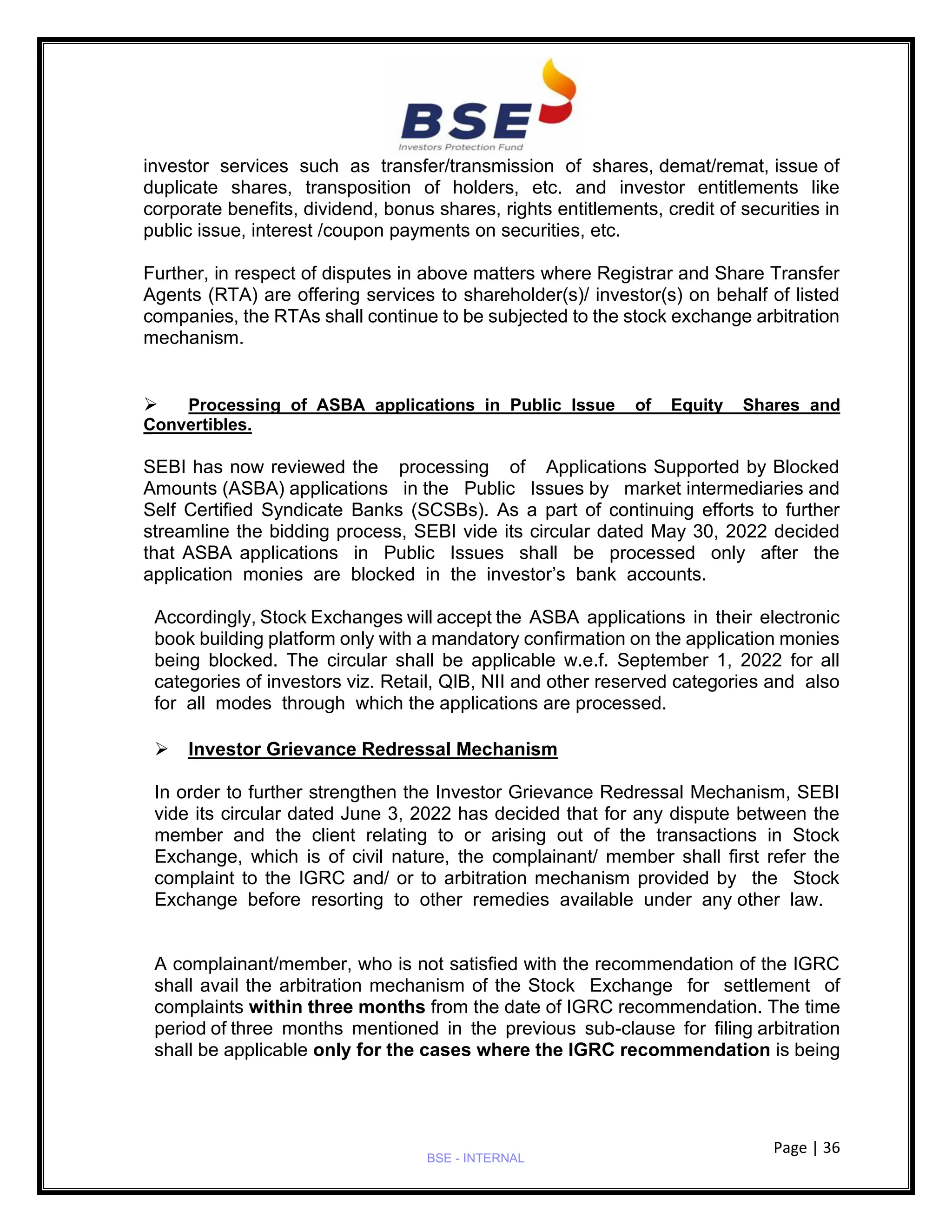Page | 36
BSE - INTERNAL
investor services such as transfer/transmission of shares, demat/remat, issue of
duplicate shares, transposition of holders, etc. and investor entitlements like
corporate benefits, dividend, bonus shares, rights entitlements, credit of securities in
public issue, interest /coupon payments on securities, etc.
Further, in respect of disputes in above matters where Registrar and Share Transfer
Agents (RTA) are offering services to shareholder(s)/ investor(s) on behalf of listed
companies, the RTAs shall continue to be subjected to the stock exchange arbitration
mechanism.
➢ Processing of ASBA applications in Public Issue of Equity Shares and
Convertibles.
SEBI has now reviewed the processing of Applications Supported by Blocked
Amounts (ASBA) applications in the Public Issues by market intermediaries and
Self Certified Syndicate Banks (SCSBs). As a part of continuing efforts to further
streamline the bidding process, SEBI vide its circular dated May 30, 2022 decided
that ASBA applications in Public Issues shall be processed only after the
application monies are blocked in the investor’s bank accounts.
Accordingly, Stock Exchanges will accept the ASBA applications in their electronic
book building platform only with a mandatory confirmation on the application monies
being blocked. The circular shall be applicable w.e.f. September 1, 2022 for all
categories of investors viz. Retail, QIB, NII and other reserved categories and also
for all modes through which the applications are processed.
➢ Investor Grievance Redressal Mechanism
In order to further strengthen the Investor Grievance Redressal Mechanism, SEBI
vide its circular dated June 3, 2022 has decided that for any dispute between the
member and the client relating to or arising out of the transactions in Stock
Exchange, which is of civil nature, the complainant/ member shall first refer the
complaint to the IGRC and/ or to arbitration mechanism provided by the Stock
Exchange before resorting to other remedies available under any other law.
A complainant/member, who is not satisfied with the recommendation of the IGRC
shall avail the arbitration mechanism of the Stock Exchange for settlement of
complaints within three months from the date of IGRC recommendation. The time
period of three months mentioned in the previous sub-clause for filing arbitration
shall be applicable only for the cases where the IGRC recommendation is being
 