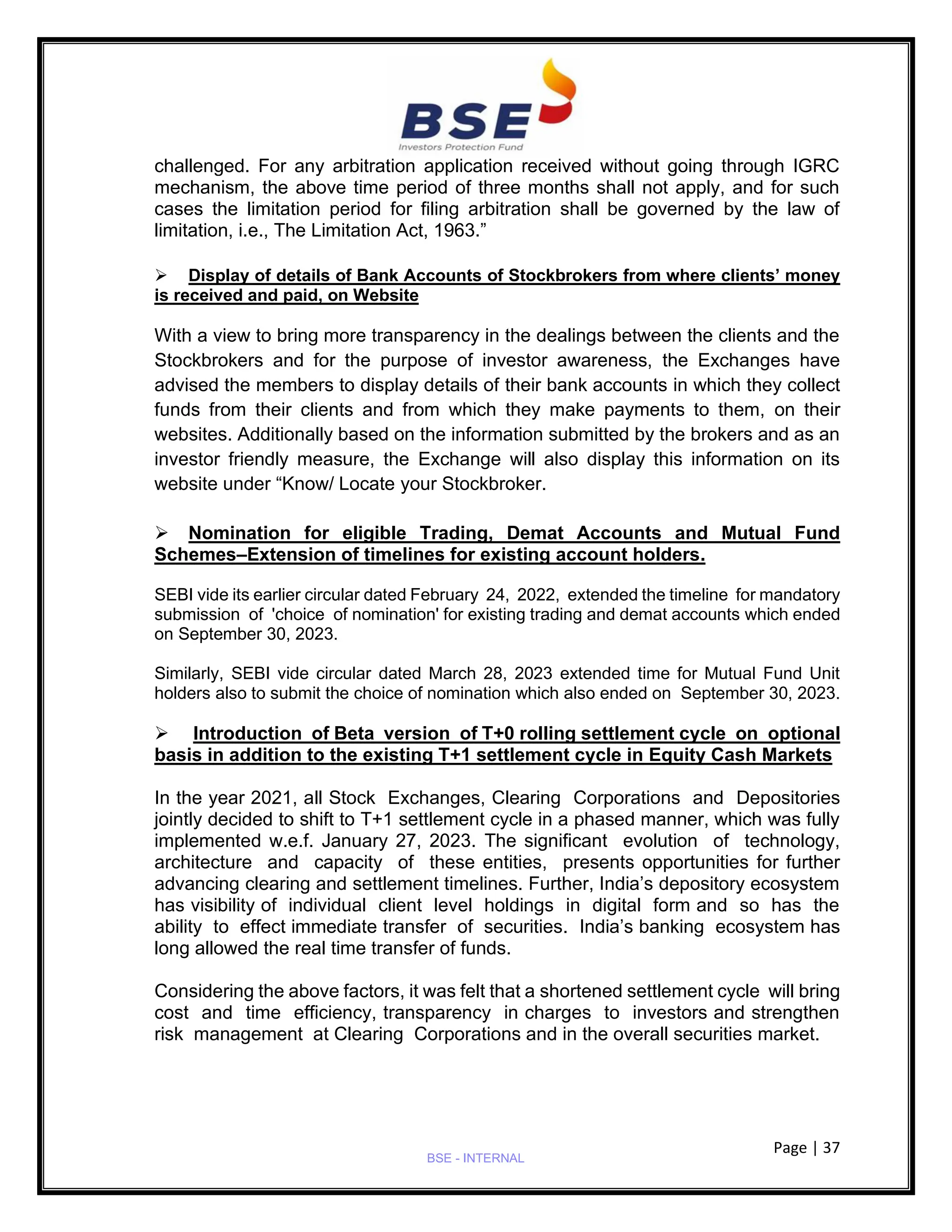 Page | 37
BSE - INTERNAL
challenged. For any arbitration application received without going through IGRC
mechanism, the above time period of three months shall not apply, and for such
cases the limitation period for filing arbitration shall be governed by the law of
limitation, i.e., The Limitation Act, 1963.”
➢ Display of details of Bank Accounts of Stockbrokers from where clients’ money
is received and paid, on Website
With a view to bring more transparency in the dealings between the clients and the
Stockbrokers and for the purpose of investor awareness, the Exchanges have
advised the members to display details of their bank accounts in which they collect
funds from their clients and from which they make payments to them, on their
websites. Additionally based on the information submitted by the brokers and as an
investor friendly measure, the Exchange will also display this information on its
website under “Know/ Locate your Stockbroker.
➢ Nomination for eligible Trading, Demat Accounts and Mutual Fund
Schemes–Extension of timelines for existing account holders.
SEBI vide its earlier circular dated February 24, 2022, extended the timeline for mandatory
submission of 'choice of nomination' for existing trading and demat accounts which ended
on September 30, 2023.
Similarly, SEBI vide circular dated March 28, 2023 extended time for Mutual Fund Unit
holders also to submit the choice of nomination which also ended on September 30, 2023.
➢ Introduction of Beta version of T+0 rolling settlement cycle on optional
basis in addition to the existing T+1 settlement cycle in Equity Cash Markets
In the year 2021, all Stock Exchanges, Clearing Corporations and Depositories
jointly decided to shift to T+1 settlement cycle in a phased manner, which was fully
implemented w.e.f. January 27, 2023. The significant evolution of technology,
architecture and capacity of these entities, presents opportunities for further
advancing clearing and settlement timelines. Further, India’s depository ecosystem
has visibility of individual client level holdings in digital form and so has the
ability to effect immediate transfer of securities. India’s banking ecosystem has
long allowed the real time transfer of funds.
Considering the above factors, it was felt that a shortened settlement cycle will bring
cost and time efficiency, transparency in charges to investors and strengthen
risk management at Clearing Corporations and in the overall securities market.
 