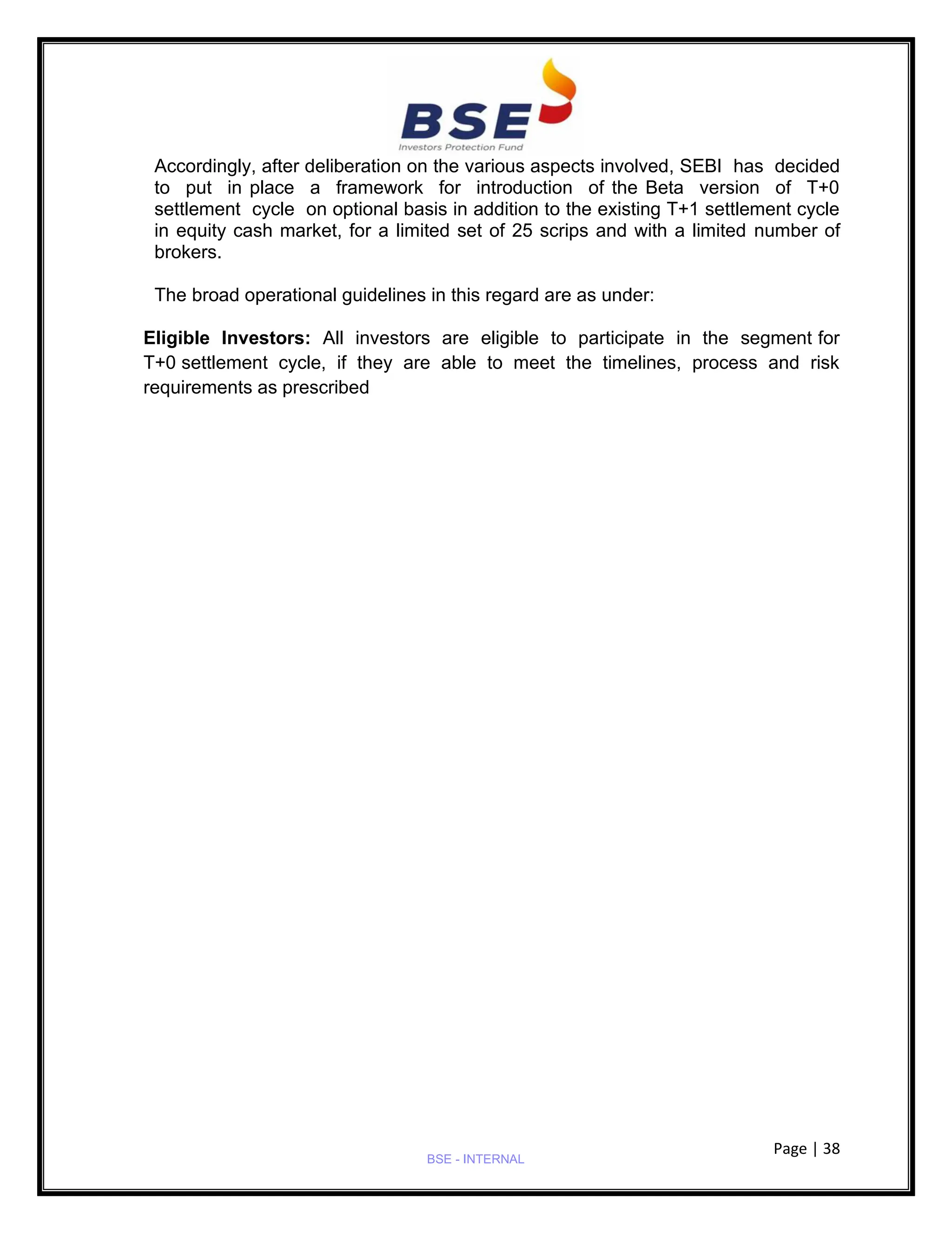 Page | 38
BSE - INTERNAL
Accordingly, after deliberation on the various aspects involved, SEBI has decided
to put in place a framework for introduction of the Beta version of T+0
settlement cycle on optional basis in addition to the existing T+1 settlement cycle
in equity cash market, for a limited set of 25 scrips and with a limited number of
brokers.
The broad operational guidelines in this regard are as under:
Eligible Investors: All investors are eligible to participate in the segment for
T+0 settlement cycle, if they are able to meet the timelines, process and risk
requirements as prescribed
 