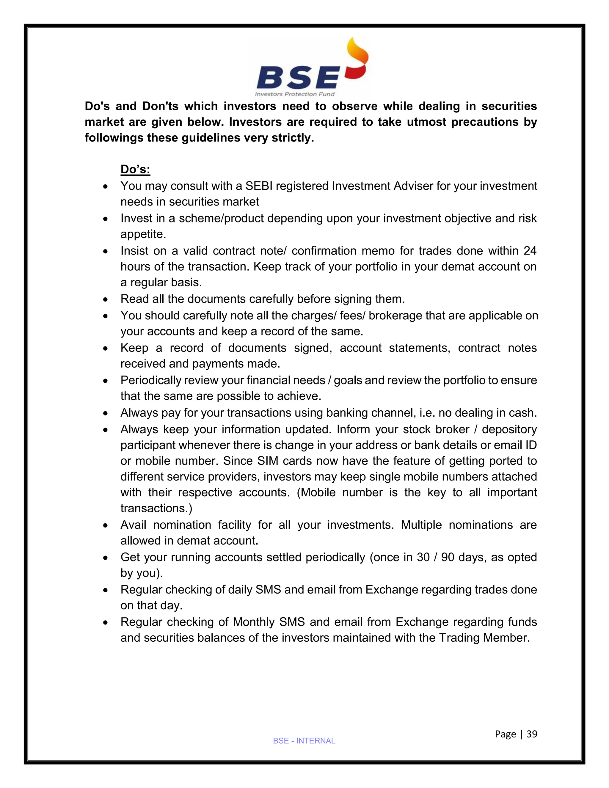 Page | 39
BSE - INTERNAL
Do's and Don'ts which investors need to observe while dealing in securities
market are given below. Investors are required to take utmost precautions by
followings these guidelines very strictly.
Do’s:
• You may consult with a SEBI registered Investment Adviser for your investment
needs in securities market
• Invest in a scheme/product depending upon your investment objective and risk
appetite.
• Insist on a valid contract note/ confirmation memo for trades done within 24
hours of the transaction. Keep track of your portfolio in your demat account on
a regular basis.
• Read all the documents carefully before signing them.
• You should carefully note all the charges/ fees/ brokerage that are applicable on
your accounts and keep a record of the same.
• Keep a record of documents signed, account statements, contract notes
received and payments made.
• Periodically review your financial needs / goals and review the portfolio to ensure
that the same are possible to achieve.
• Always pay for your transactions using banking channel, i.e. no dealing in cash.
• Always keep your information updated. Inform your stock broker / depository
participant whenever there is change in your address or bank details or email ID
or mobile number. Since SIM cards now have the feature of getting ported to
different service providers, investors may keep single mobile numbers attached
with their respective accounts. (Mobile number is the key to all important
transactions.)
• Avail nomination facility for all your investments. Multiple nominations are
allowed in demat account.
• Get your running accounts settled periodically (once in 30 / 90 days, as opted
by you).
• Regular checking of daily SMS and email from Exchange regarding trades done
on that day.
• Regular checking of Monthly SMS and email from Exchange regarding funds
and securities balances of the investors maintained with the Trading Member.
 