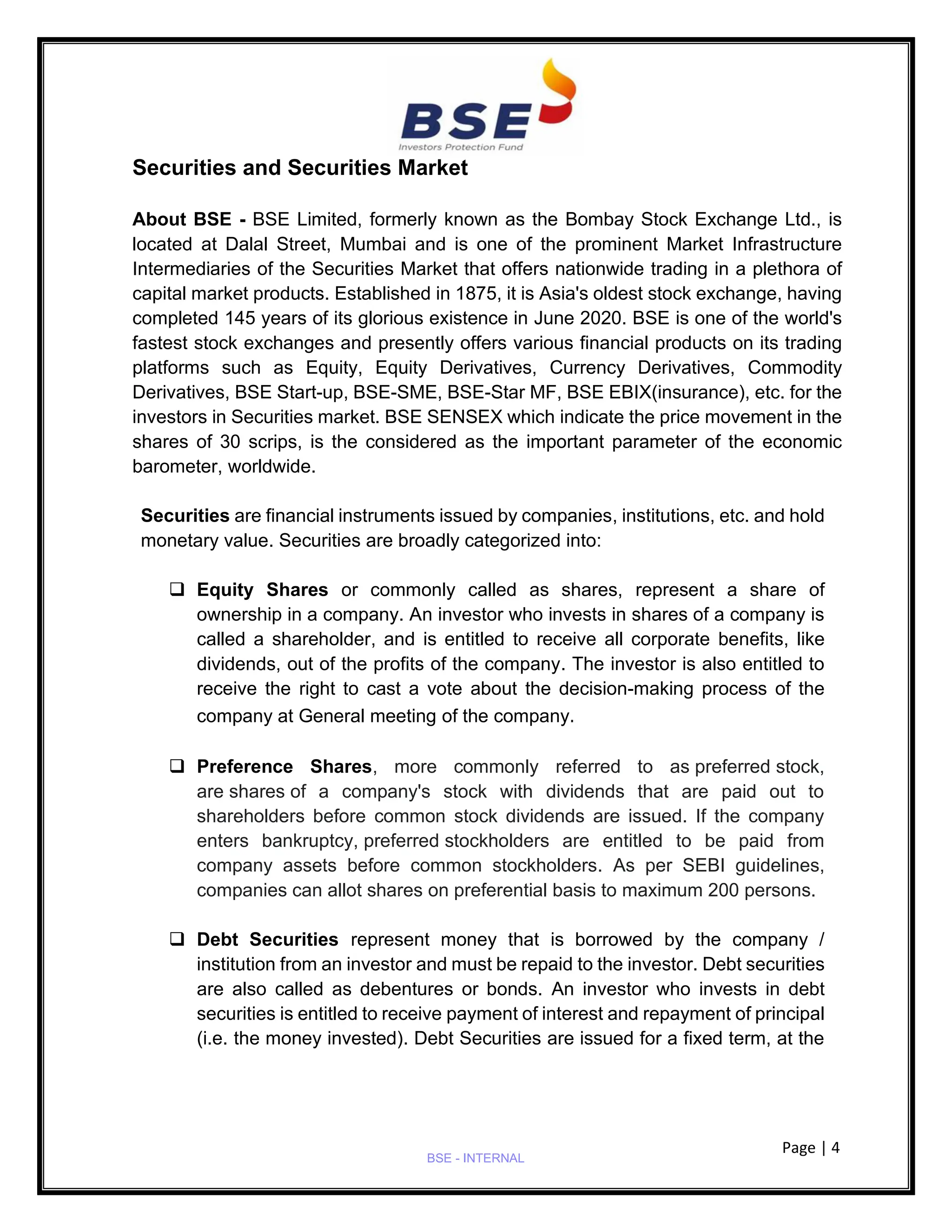 Page | 4
BSE - INTERNAL
Securities and Securities Market
About BSE - BSE Limited, formerly known as the Bombay Stock Exchange Ltd., is
located at Dalal Street, Mumbai and is one of the prominent Market Infrastructure
Intermediaries of the Securities Market that offers nationwide trading in a plethora of
capital market products. Established in 1875, it is Asia's oldest stock exchange, having
completed 145 years of its glorious existence in June 2020. BSE is one of the world's
fastest stock exchanges and presently offers various financial products on its trading
platforms such as Equity, Equity Derivatives, Currency Derivatives, Commodity
Derivatives, BSE Start-up, BSE-SME, BSE-Star MF, BSE EBIX(insurance), etc. for the
investors in Securities market. BSE SENSEX which indicate the price movement in the
shares of 30 scrips, is the considered as the important parameter of the economic
barometer, worldwide.
Securities are financial instruments issued by companies, institutions, etc. and hold
monetary value. Securities are broadly categorized into:
❑ Equity Shares or commonly called as shares, represent a share of
ownership in a company. An investor who invests in shares of a company is
called a shareholder, and is entitled to receive all corporate benefits, like
dividends, out of the profits of the company. The investor is also entitled to
receive the right to cast a vote about the decision-making process of the
company at General meeting of the company.
❑ Preference Shares, more commonly referred to as preferred stock,
are shares of a company's stock with dividends that are paid out to
shareholders before common stock dividends are issued. If the company
enters bankruptcy, preferred stockholders are entitled to be paid from
company assets before common stockholders. As per SEBI guidelines,
companies can allot shares on preferential basis to maximum 200 persons.
❑ Debt Securities represent money that is borrowed by the company /
institution from an investor and must be repaid to the investor. Debt securities
are also called as debentures or bonds. An investor who invests in debt
securities is entitled to receive payment of interest and repayment of principal
(i.e. the money invested). Debt Securities are issued for a fixed term, at the
 