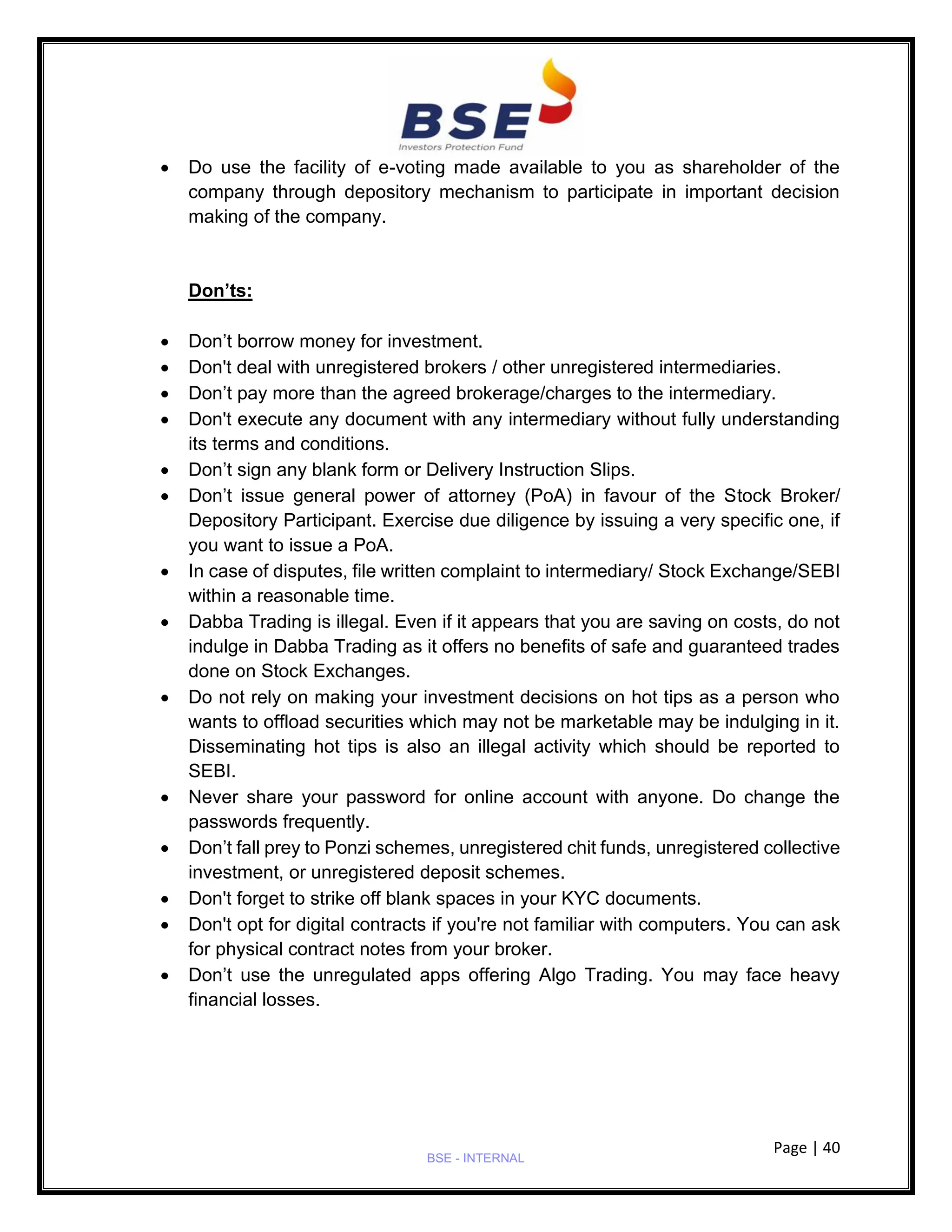 Page | 40
BSE - INTERNAL
• Do use the facility of e-voting made available to you as shareholder of the
company through depository mechanism to participate in important decision
making of the company.
Don’ts:
• Don’t borrow money for investment.
• Don't deal with unregistered brokers / other unregistered intermediaries.
• Don’t pay more than the agreed brokerage/charges to the intermediary.
• Don't execute any document with any intermediary without fully understanding
its terms and conditions.
• Don’t sign any blank form or Delivery Instruction Slips.
• Don’t issue general power of attorney (PoA) in favour of the Stock Broker/
Depository Participant. Exercise due diligence by issuing a very specific one, if
you want to issue a PoA.
• In case of disputes, file written complaint to intermediary/ Stock Exchange/SEBI
within a reasonable time.
• Dabba Trading is illegal. Even if it appears that you are saving on costs, do not
indulge in Dabba Trading as it offers no benefits of safe and guaranteed trades
done on Stock Exchanges.
• Do not rely on making your investment decisions on hot tips as a person who
wants to offload securities which may not be marketable may be indulging in it.
Disseminating hot tips is also an illegal activity which should be reported to
SEBI.
• Never share your password for online account with anyone. Do change the
passwords frequently.
• Don’t fall prey to Ponzi schemes, unregistered chit funds, unregistered collective
investment, or unregistered deposit schemes.
• Don't forget to strike off blank spaces in your KYC documents.
• Don't opt for digital contracts if you're not familiar with computers. You can ask
for physical contract notes from your broker.
• Don’t use the unregulated apps offering Algo Trading. You may face heavy
financial losses.
 