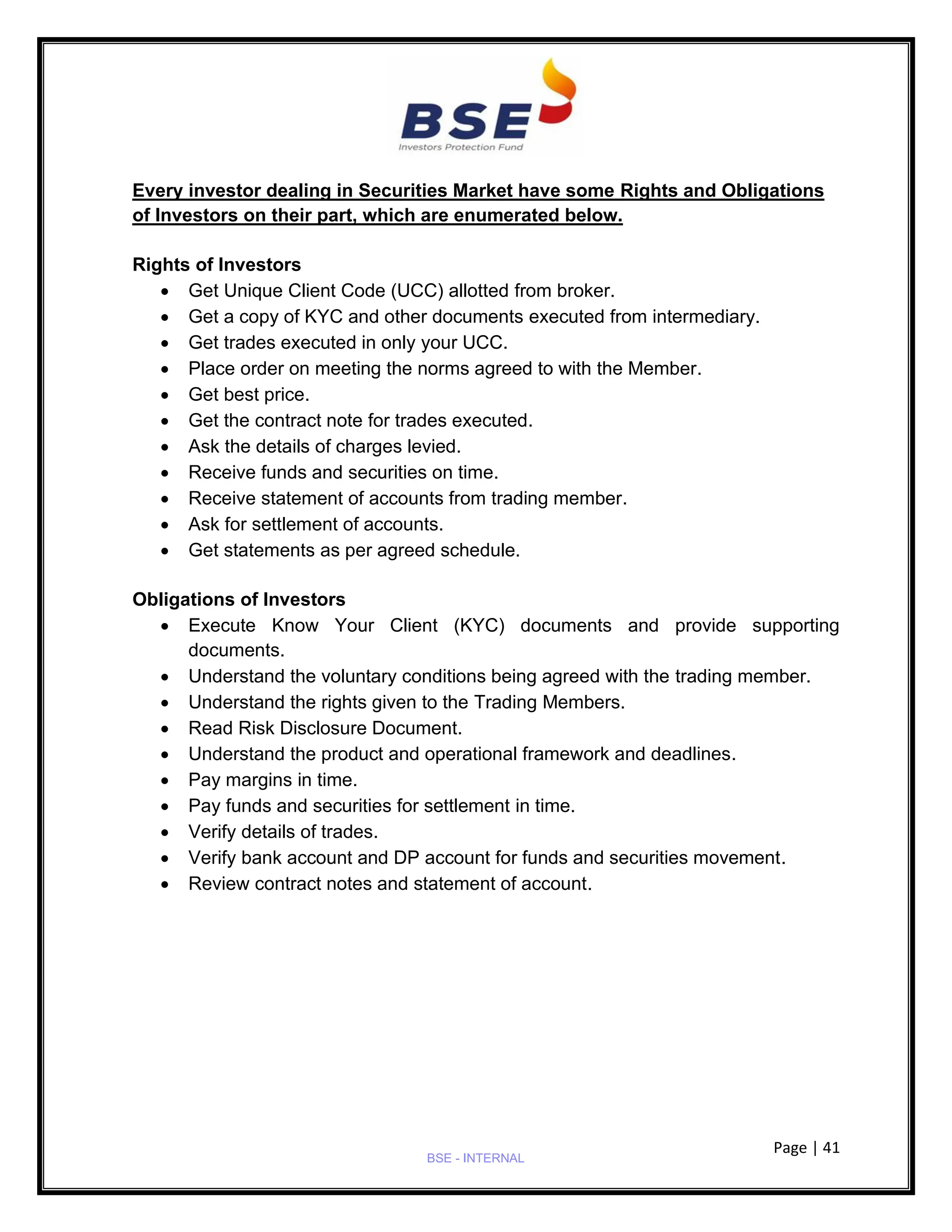 Page | 41
BSE - INTERNAL
Every investor dealing in Securities Market have some Rights and Obligations
of Investors on their part, which are enumerated below.
Rights of Investors
• Get Unique Client Code (UCC) allotted from broker.
• Get a copy of KYC and other documents executed from intermediary.
• Get trades executed in only your UCC.
• Place order on meeting the norms agreed to with the Member.
• Get best price.
• Get the contract note for trades executed.
• Ask the details of charges levied.
• Receive funds and securities on time.
• Receive statement of accounts from trading member.
• Ask for settlement of accounts.
• Get statements as per agreed schedule.
Obligations of Investors
• Execute Know Your Client (KYC) documents and provide supporting
documents.
• Understand the voluntary conditions being agreed with the trading member.
• Understand the rights given to the Trading Members.
• Read Risk Disclosure Document.
• Understand the product and operational framework and deadlines.
• Pay margins in time.
• Pay funds and securities for settlement in time.
• Verify details of trades.
• Verify bank account and DP account for funds and securities movement.
• Review contract notes and statement of account.
 