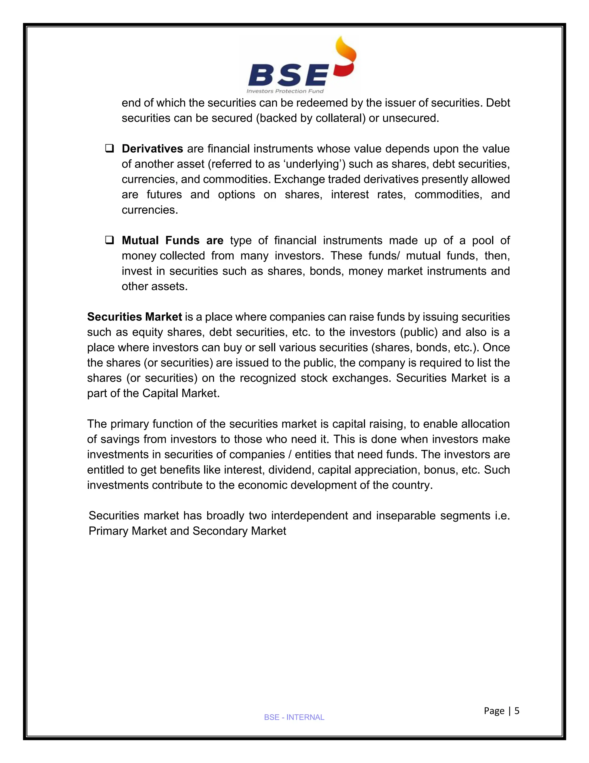 Page | 5
BSE - INTERNAL
end of which the securities can be redeemed by the issuer of securities. Debt
securities can be secured (backed by collateral) or unsecured.
❑ Derivatives are financial instruments whose value depends upon the value
of another asset (referred to as ‘underlying’) such as shares, debt securities,
currencies, and commodities. Exchange traded derivatives presently allowed
are futures and options on shares, interest rates, commodities, and
currencies.
❑ Mutual Funds are type of financial instruments made up of a pool of
money collected from many investors. These funds/ mutual funds, then,
invest in securities such as shares, bonds, money market instruments and
other assets.
Securities Market is a place where companies can raise funds by issuing securities
such as equity shares, debt securities, etc. to the investors (public) and also is a
place where investors can buy or sell various securities (shares, bonds, etc.). Once
the shares (or securities) are issued to the public, the company is required to list the
shares (or securities) on the recognized stock exchanges. Securities Market is a
part of the Capital Market.
The primary function of the securities market is capital raising, to enable allocation
of savings from investors to those who need it. This is done when investors make
investments in securities of companies / entities that need funds. The investors are
entitled to get benefits like interest, dividend, capital appreciation, bonus, etc. Such
investments contribute to the economic development of the country.
Securities market has broadly two interdependent and inseparable segments i.e.
Primary Market and Secondary Market
 