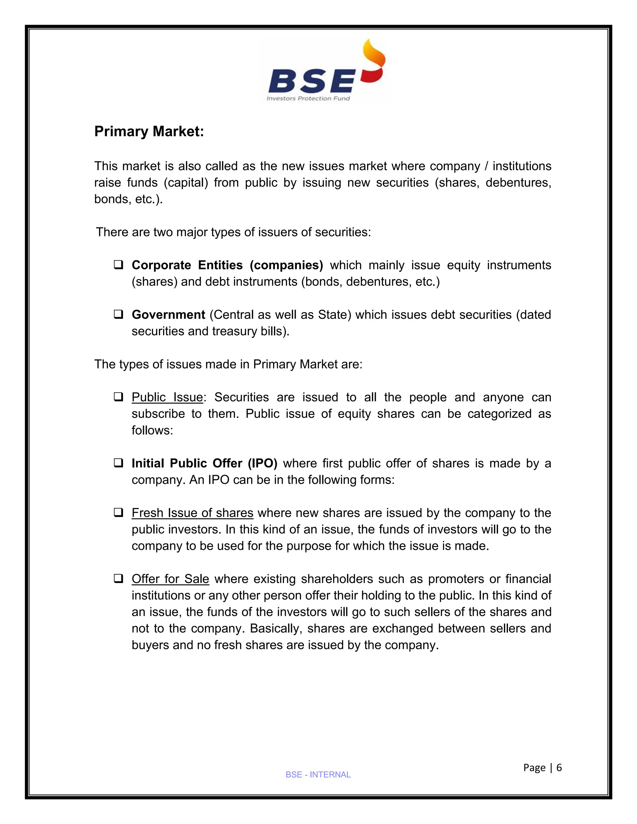Page | 6
BSE - INTERNAL
Primary Market:
This market is also called as the new issues market where company / institutions
raise funds (capital) from public by issuing new securities (shares, debentures,
bonds, etc.).
There are two major types of issuers of securities:
❑ Corporate Entities (companies) which mainly issue equity instruments
(shares) and debt instruments (bonds, debentures, etc.)
❑ Government (Central as well as State) which issues debt securities (dated
securities and treasury bills).
The types of issues made in Primary Market are:
❑ Public Issue: Securities are issued to all the people and anyone can
subscribe to them. Public issue of equity shares can be categorized as
follows:
❑ Initial Public Offer (IPO) where first public offer of shares is made by a
company. An IPO can be in the following forms:
❑ Fresh Issue of shares where new shares are issued by the company to the
public investors. In this kind of an issue, the funds of investors will go to the
company to be used for the purpose for which the issue is made.
❑ Offer for Sale where existing shareholders such as promoters or financial
institutions or any other person offer their holding to the public. In this kind of
an issue, the funds of the investors will go to such sellers of the shares and
not to the company. Basically, shares are exchanged between sellers and
buyers and no fresh shares are issued by the company.
 