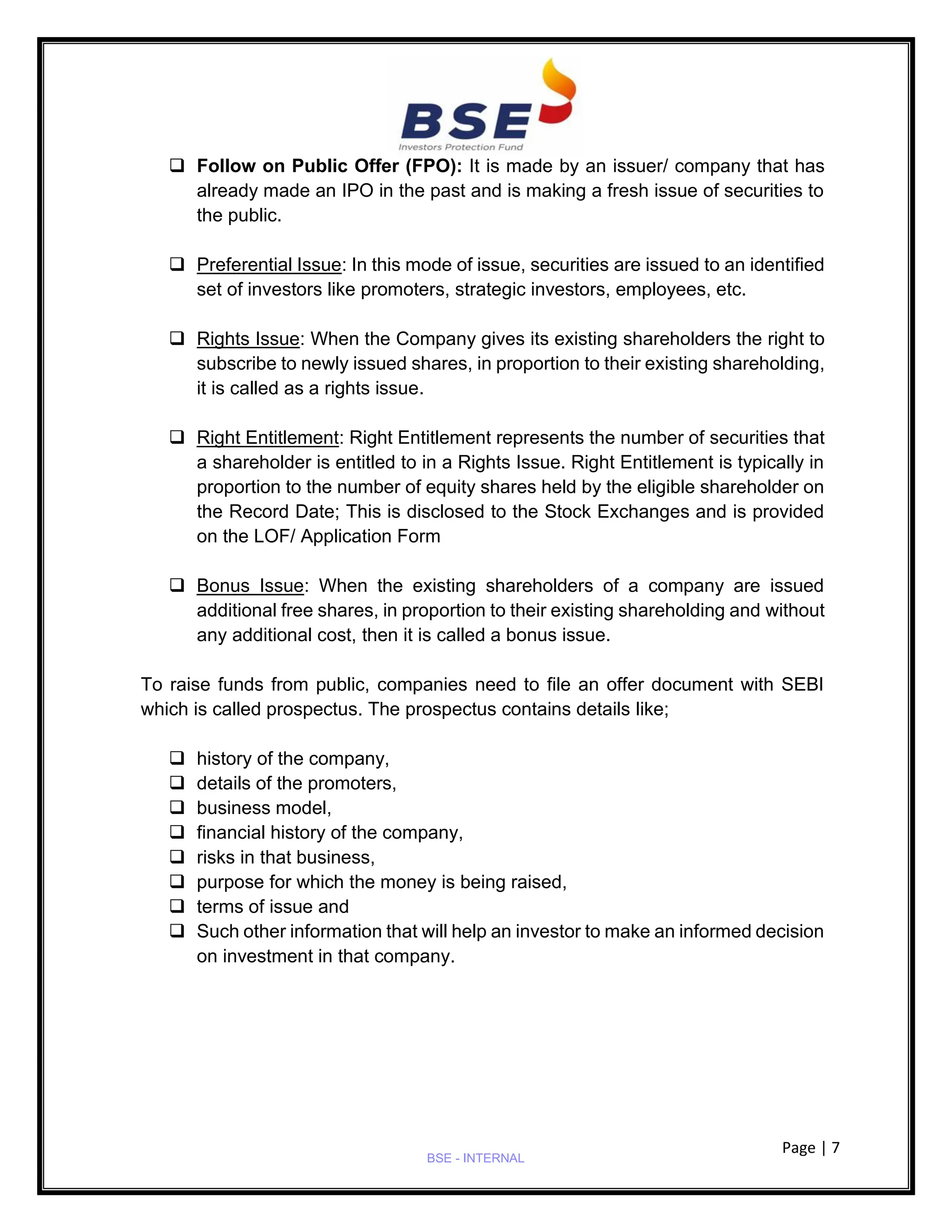 Page | 7
BSE - INTERNAL
❑ Follow on Public Offer (FPO): It is made by an issuer/ company that has
already made an IPO in the past and is making a fresh issue of securities to
the public.
❑ Preferential Issue: In this mode of issue, securities are issued to an identified
set of investors like promoters, strategic investors, employees, etc.
❑ Rights Issue: When the Company gives its existing shareholders the right to
subscribe to newly issued shares, in proportion to their existing shareholding,
it is called as a rights issue.
❑ Right Entitlement: Right Entitlement represents the number of securities that
a shareholder is entitled to in a Rights Issue. Right Entitlement is typically in
proportion to the number of equity shares held by the eligible shareholder on
the Record Date; This is disclosed to the Stock Exchanges and is provided
on the LOF/ Application Form
❑ Bonus Issue: When the existing shareholders of a company are issued
additional free shares, in proportion to their existing shareholding and without
any additional cost, then it is called a bonus issue.
To raise funds from public, companies need to file an offer document with SEBI
which is called prospectus. The prospectus contains details like;
❑ history of the company,
❑ details of the promoters,
❑ business model,
❑ financial history of the company,
❑ risks in that business,
❑ purpose for which the money is being raised,
❑ terms of issue and
❑ Such other information that will help an investor to make an informed decision
on investment in that company.
 