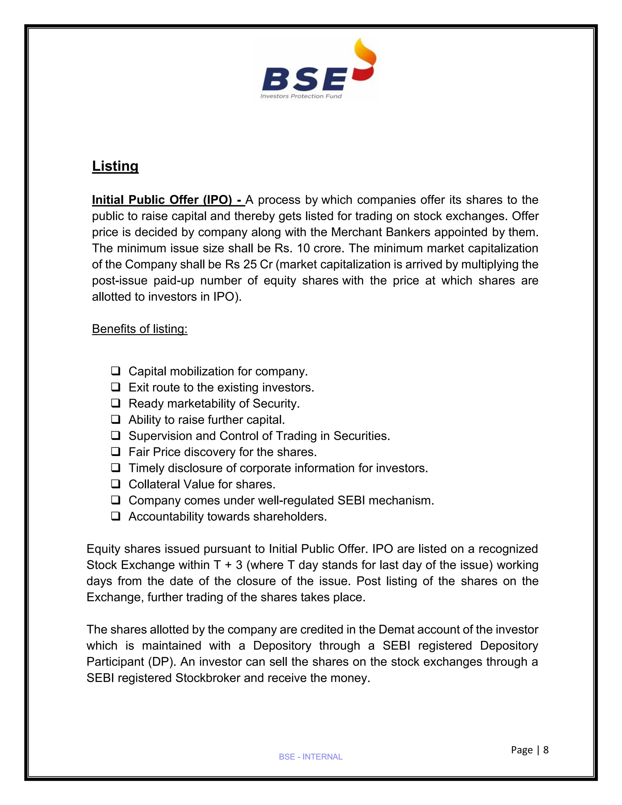 Page | 8
BSE - INTERNAL
Listing
Initial Public Offer (IPO) - A process by which companies offer its shares to the
public to raise capital and thereby gets listed for trading on stock exchanges. Offer
price is decided by company along with the Merchant Bankers appointed by them.
The minimum issue size shall be Rs. 10 crore. The minimum market capitalization
of the Company shall be Rs 25 Cr (market capitalization is arrived by multiplying the
post-issue paid-up number of equity shares with the price at which shares are
allotted to investors in IPO).
Benefits of listing:
❑ Capital mobilization for company.
❑ Exit route to the existing investors.
❑ Ready marketability of Security.
❑ Ability to raise further capital.
❑ Supervision and Control of Trading in Securities.
❑ Fair Price discovery for the shares.
❑ Timely disclosure of corporate information for investors.
❑ Collateral Value for shares.
❑ Company comes under well-regulated SEBI mechanism.
❑ Accountability towards shareholders.
Equity shares issued pursuant to Initial Public Offer. IPO are listed on a recognized
Stock Exchange within T + 3 (where T day stands for last day of the issue) working
days from the date of the closure of the issue. Post listing of the shares on the
Exchange, further trading of the shares takes place.
The shares allotted by the company are credited in the Demat account of the investor
which is maintained with a Depository through a SEBI registered Depository
Participant (DP). An investor can sell the shares on the stock exchanges through a
SEBI registered Stockbroker and receive the money.
 