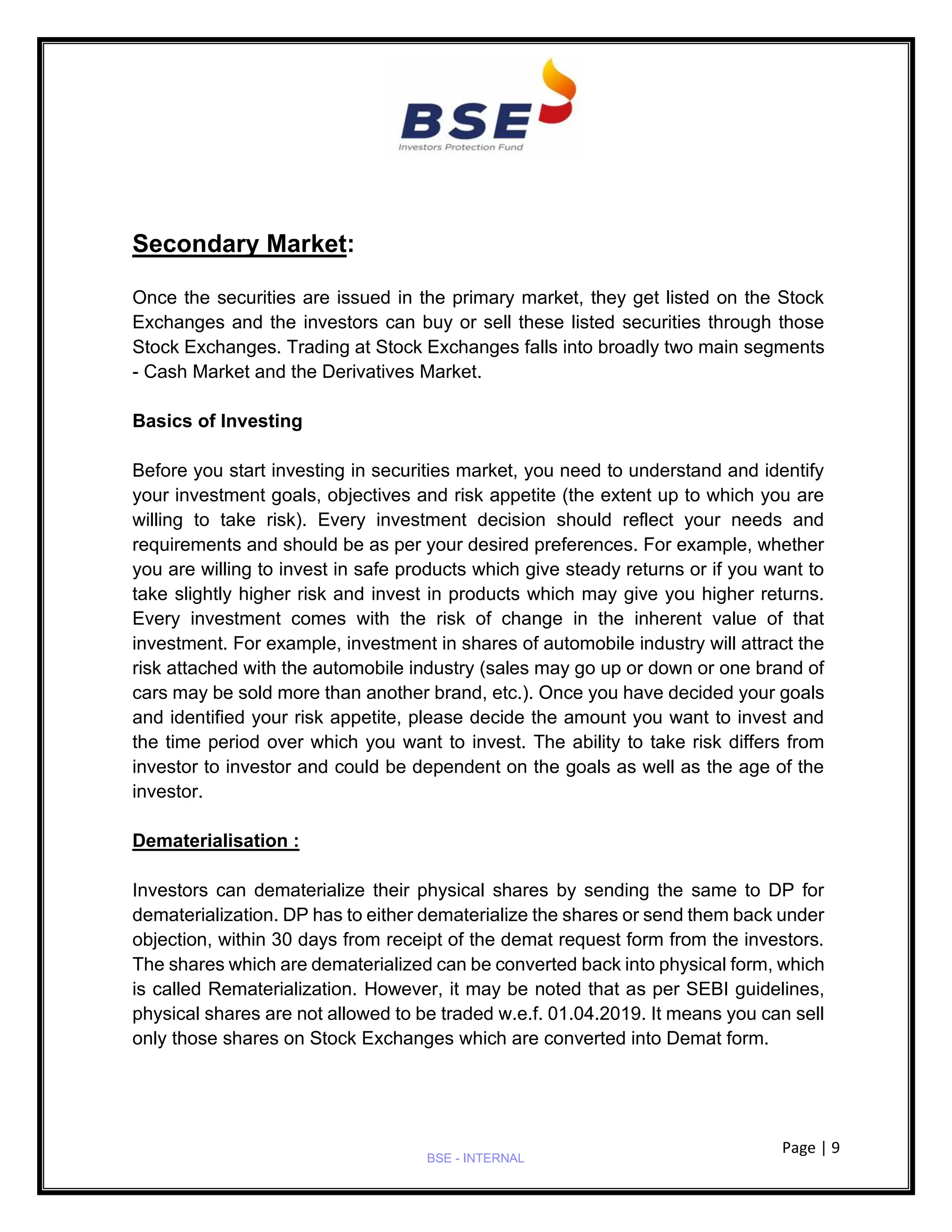 Page | 9
BSE - INTERNAL
Secondary Market:
Once the securities are issued in the primary market, they get listed on the Stock
Exchanges and the investors can buy or sell these listed securities through those
Stock Exchanges. Trading at Stock Exchanges falls into broadly two main segments
- Cash Market and the Derivatives Market.
Basics of Investing
Before you start investing in securities market, you need to understand and identify
your investment goals, objectives and risk appetite (the extent up to which you are
willing to take risk). Every investment decision should reflect your needs and
requirements and should be as per your desired preferences. For example, whether
you are willing to invest in safe products which give steady returns or if you want to
take slightly higher risk and invest in products which may give you higher returns.
Every investment comes with the risk of change in the inherent value of that
investment. For example, investment in shares of automobile industry will attract the
risk attached with the automobile industry (sales may go up or down or one brand of
cars may be sold more than another brand, etc.). Once you have decided your goals
and identified your risk appetite, please decide the amount you want to invest and
the time period over which you want to invest. The ability to take risk differs from
investor to investor and could be dependent on the goals as well as the age of the
investor.
Dematerialisation :
Investors can dematerialize their physical shares by sending the same to DP for
dematerialization. DP has to either dematerialize the shares or send them back under
objection, within 30 days from receipt of the demat request form from the investors.
The shares which are dematerialized can be converted back into physical form, which
is called Rematerialization. However, it may be noted that as per SEBI guidelines,
physical shares are not allowed to be traded w.e.f. 01.04.2019. It means you can sell
only those shares on Stock Exchanges which are converted into Demat form.
 