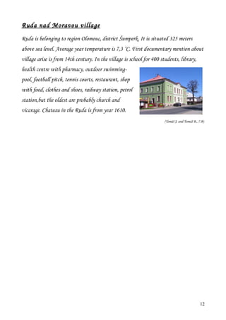 Ruda nad Moravou village
Ruda is belonging to region Olomouc, district Šumperk. It is situated 325 meters
above sea level. Average year temperature is 7,3 ˚C. First documentary mention about
village arise is from 14th century. In the village is school for 400 students, library,
health centre with pharmacy, outdoor swimming-
pool, football pitch, tennis courts, restaurant, shop
with food, clothes and shoes, railway station, petrol
station,but the oldest are probably church and
vicarage. Chateau in the Ruda is from year 1610.
                                                                       (Tomáš J. and Tomáš B., 7.B)




                                                                                                12
 