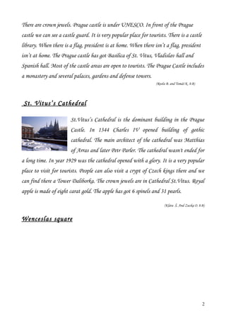 There are crown jewels. Prague castle is under UNESCO. In front of the Prague
castle we can see a castle guard. It is very popular place for tourists. There is a castle
library. When there is a flag, president is at home. When there isn’t a flag, president
isn’t at home. The Prague castle has got Basilica of St. Vitus, Vladislav hall and
Spanish hall. Most of the castle areas are open to tourists. The Prague Castle includes
a monastery and several palaces, gardens and defense towers.
                                                                   (Rosťa B. and Tomáš K. 8.B)




 St. Vit us’s Cathedral

                        St.Vitus’s Cathedral is the dominant building in the Prague
                        Castle. In 1344 Charles IV opened building of gothic
                        cathedral. The main architect of the cathedral was Matthias
                        of Arras and later Petr Parler. The cathedral wasn't ended for
a long time. In year 1929 was the cathedral opened with a glory. It is a very popular
place to visit for tourists. People can also visit a crypt of Czech kings there and we
can find there a Tower Daliborka. The crown jewels are in Cathedral St.Vitus. Royal
apple is made of eight carat gold. The apple has got 6 spinels and 31 pearls.

                                                                        (Klára Š. And Zuzka O. 8.B)


Wenceslas square




                                                                                                 2
 