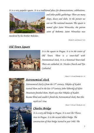 It is a very popular square. It is a traditional place for demonstrations, celebrations,
                                           and other public gatherings. There are many
                                           shops, discos and clubs. In the picture we
                                           can see The national museum. The square is
                                           named after Saint Wenceslas, the patron
                                           saint of Bohemia. Saint Wencelsas was
murdered by his brother Boleslav.
                                                                     (Michal D. and Honza Š. 8.A)



Old Town Square
                                     It is the square in Prague. It is in the center of
                                     Old Town. There is a town-hall with
                                     Astronomical clock. It is a historical Town-hall.
                                     There are cathedral, St. Nicolas Church and Týn
                                     Cathedral.


                                                                (Marie V. 8. B and Monika R. 8. A)

                   Astronomical clock
                   Astronomical clock is from the 15th century. Nikolas of Kadeň
                   started them and in the late 15thcentury John Táborský of Klots
                   Mountain finished them. Myth says that Nikolas of Kadeň
                   became blind and couldn’t finish the Astronomical clock. But this
                           myth isn’t true.
                                                                 (Marie V. 8.B and Monika R. 8.A)

                           Charles Bridge
                           It is a very old bridge in Prague. It is over the Vltava
                           river in Prague. It is the second oldest bridge. The
                           construction of that bridge started in year 1402. The
                                                                                                3
 