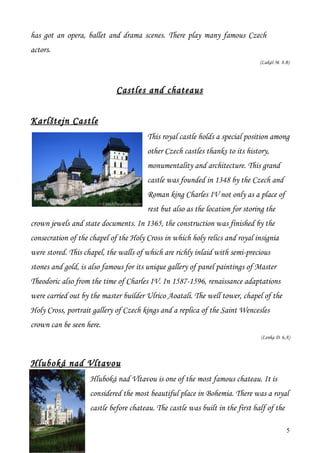 has got an opera, ballet and drama scenes. There play many famous Czech
actors.
                                                                               (Lukáš M. 8.B)




                             Castles and chateaus


Karlštejn Castle
                                        This royal castle holds a special position among
                                        other Czech castles thanks to its history,
                                        monumentality and architecture. This grand
                                        castle was founded in 1348 by the Czech and
                                        Roman king Charles IV not only as a place of
                                        rest but also as the location for storing the
crown jewels and state documents. In 1365, the construction was finished by the
consecration of the chapel of the Holy Cross in which holy relics and royal insignia
were stored. This chapel, the walls of which are richly inlaid with semi-precious
stones and gold, is also famous for its unique gallery of panel paintings of Master
Theodoric also from the time of Charles IV. In 1587-1596, renaissance adaptations
were carried out by the master builder Ulrico Aoatali. The well tower, chapel of the
Holy Cross, portrait gallery of Czech kings and a replica of the Saint Wencesles
crown can be seen here.
                                                                                (Lenka D. 6.A)




Hluboká nad Vltavou
                    Hluboká nad Vltavou is one of the most famous chateau. It is
                    considered the most beautiful place in Bohemia. There was a royal
                    castle before chateau. The castle was built in the first half of the

                                                                                            5
 