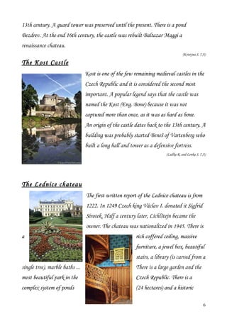 13th century. A guard tower was preserved until the present. There is a pond
Bezdrev. At the end 16th century, the castle was rebuilt Baltazar Maggi a
renaissance chateau.
                                                                                   (Kristýna S. 7.A)

The Kost Castle
                                 Kost is one of the few remaining medieval castles in the
                                 Czech Republic and it is considered the second most
                                 important. A popular legend says that the castle was
                                 named the Kost (Eng. Bone) because it was not
                                 captured more than once, as it was as hard as bone.
                                 An origin of the castle dates back to the 13th century. A
                                 building was probably started Beneš of Vartenberg who
                                 built a long hall and tower as a defensive fortress.
                                                                        (Laďka R. and Lenka S. 7.A)




The Lednice chateau
                                 The first written report of the Lednice chateau is from
                                 1222. In 1249 Czech king Václav I. donated it Sigfrid
                                 Sirotek. Half a century later, Lichlštejn became the
                                 owner. The chateau was nationalized in 1945. There is
a                                                        rich coffered ceiling, massive
                                                         furniture, a jewel box, beautiful
                                                         stairs, a library (is carved from a
single tree), marble baths ...                           There is a large garden and the
most beautiful park in the                               Czech Republic. There is a
complex system of ponds                                  (24 hectares) and a historic

                                                                                                  6
 