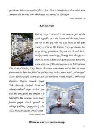 greenhouse. We can see tropical plants there. There is Encephalartos altensteinii. It is
500 years old. In May 1997, the chateau was entered on UNESCO.
                                                                        (Jana P. and Leona V. 7.A)



                                         Karlovy Vary


                                Karlovy Vary is situated in the western part of the
                                Czech Republic. It is the largest and the most famous
                                spa city in the CR. The city was found in the 14th
                                century by Charles IV. Karlovy Vary spa therapy has
                                many therapy procedures. They are use thermal baths,
                                drinking cures, cryotherapy, floating, laser therapy, etc.
                                There are many cultural and sporting events during the
                                whole year. One of the most popular is the International
Film Festival Karlovy Vary. Due to the unique environment and architecture many
famous movies have been filmed in Karlovy Vary, such as James Bond: Casino Royal.
Many famous people visited spa such as: Beethoven, Franz Joseph I, Dobrovský,
Paganini, Chopin, Mozart, Gogol,
Tulle, Barrande, Purkyně, Freud and
other.Grandhotel Pupp enchant you
with the atmosphere and comfort. The
hotel offers 111 luxurious rooms. Many
famous people visited spa,such as:
Whoopi Goldberg, Gregory Peck, Alan
Alda, Michael Douglas, Ornella Muti.
                       (Petra S. and Pavel G. 8.B)




                       Olomouc and its surroundings
                                                                                                7
 