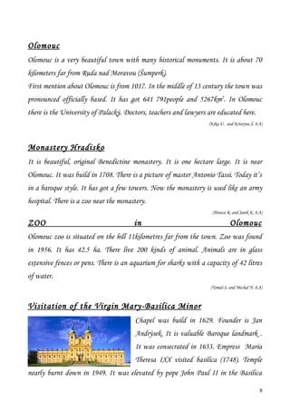 Olomouc
Olomouc is a very beautiful town with many historical monuments. It is about 70
kilometers far from Ruda nad Moravou (Šumperk).
First mention about Olomouc is from 1017. In the middle of 13 century the town was
pronounced officially based. It has got 641 791people and 5267km2. In Olomouc
there is the University of Palacký. Doctors, teachers and lawyers are educated here.
                                                                  (Kika U. and Kristýna Š. 8.A)




Monastery Hradisko
It is beautiful, original Benedictine monastery. It is one hectare large. It is near
Olomouc. It was build in 1708. There is a picture of master Antonio Tassi. Today it’s
in a baroque style. It has got a few towers. Now the monastery is used like an army
hospital. There is a zoo near the monastery.
                                                                    (Honza R. and Jarek K. 8.A)

ZOO                                    in                                    Olomouc
Olomouc zoo is situated on the hill 11kilometres far from the town. Zoo was found
in 1956. It has 42.5 ha. There live 200 kinds of animal. Animals are in glass
extensive fences or pens. There is an aquarium for sharks with a capacity of 42 litres
of water.
                                                                   (Tomáš S. and Michal N. 8.A)



Visitation of the Virgin Mary-Basilica Minor
                                        Chapel was build in 1629. Founder is Jan
                                        Andrýsek. It is valuable Baroque landmark .
                                        It was consecrated in 1633. Empress Maria
                                        Theresa IXX visited basilica (1748). Temple
nearly burnt down in 1949. It was elevated by pope John Paul II in the Basilica

                                                                                             8
 