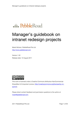 Manager’s guidebook on intranet redesign projects




Manager’s guidebook on
intranet redesign projects
Maish Nichani, PebbleRoad Pte Ltd
http://www.pebbleroad.com


Version 1.32
Release date: 12 August 2011




This work is licensed under a Creative Commons Attribution-NonCommercial-
ShareAlike 3.0 Unported License. (http://creativecommons.org/licenses/by-nc-
sa/3.0/)


Please direct content feedback and permission questions to the author at
maish@pebbleroad.com.




2011 PebbleRoad Pte Ltd                                               Page 1 of 64
 