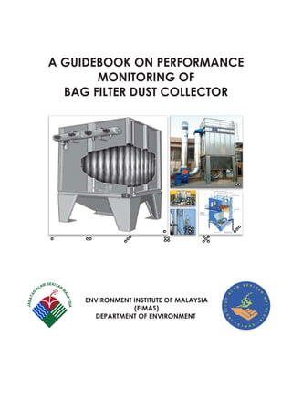 A GUIDEBOOK ON PERFORMANCE
MONITORING OF
BAG FILTER DUST COLLECTOR
ENVIRONMENT INSTITUTE OF MALAYSIA
(EiMAS)
DEPARTMENT OF ENVIRONMENT
 