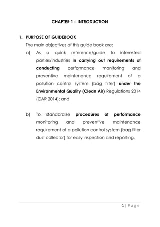 1 | P a g e
CHAPTER 1 – INTRODUCTION
1. PURPOSE OF GUIDEBOOK
The main objectives of this guide book are:
a) As a quick reference/guide to interested
parties/industries in carrying out requirements of
conducting performance monitoring and
preventive maintenance requirement of a
pollution control system (bag filter) under the
Environmental Quality (Clean Air) Regulations 2014
(CAR 2014); and
b) To standardize procedures of performance
monitoring and preventive maintenance
requirement of a pollution control system (bag filter
dust collector) for easy inspection and reporting.
 
