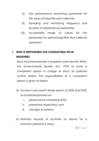3 | P a g e
(i) Key performance monitoring parameter for
the types of bag filter dust collectors
(ii) Sampling and monitoring frequency and
location of performance parameter.
(iii) Acceptable range of values for the
parameter for optimal bag filter dust collector
operation.
3 WHO IS RESPONSIBLE FOR CONDUCTING PM IN
INDUSTRIES
Each factories/premises is required under Section 49AA,
the Environmental Quality Act, 1974 to have a
competent person in charge of each air pollution
control system. The responsibilities of a competent
person is given as below:
a) Conduct and submit timely reports to DOE and PMC
as schedule/planned on:
i. performance monitoring (PM);
ii. preventive inspections; and
iii. changes to systems,
b) Maintain records of activities as above for a
minimum period of 3 years.
 