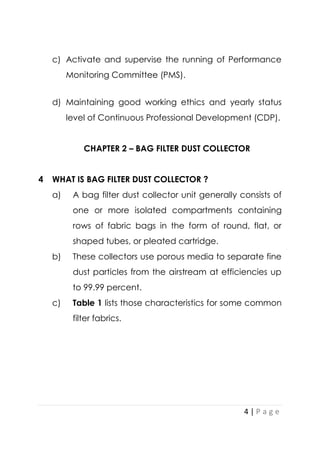4 | P a g e
c) Activate and supervise the running of Performance
Monitoring Committee (PMS).
d) Maintaining good working ethics and yearly status
level of Continuous Professional Development (CDP).
CHAPTER 2 – BAG FILTER DUST COLLECTOR
4 WHAT IS BAG FILTER DUST COLLECTOR ?
a) A bag filter dust collector unit generally consists of
one or more isolated compartments containing
rows of fabric bags in the form of round, flat, or
shaped tubes, or pleated cartridge.
b) These collectors use porous media to separate fine
dust particles from the airstream at efficiencies up
to 99.99 percent.
c) Table 1 lists those characteristics for some common
filter fabrics.
 