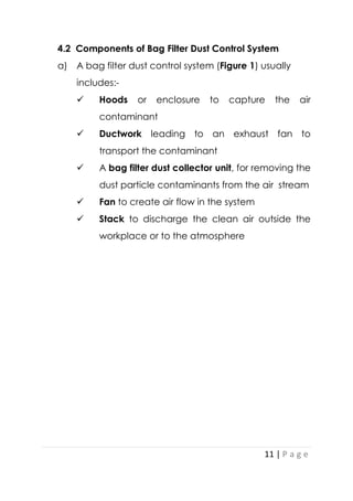 11 | P a g e
4.2 Components of Bag Filter Dust Control System
a) A bag filter dust control system (Figure 1) usually
includes:-
 Hoods or enclosure to capture the air
contaminant
 Ductwork leading to an exhaust fan to
transport the contaminant
 A bag filter dust collector unit, for removing the
dust particle contaminants from the air stream
 Fan to create air flow in the system
 Stack to discharge the clean air outside the
workplace or to the atmosphere
 